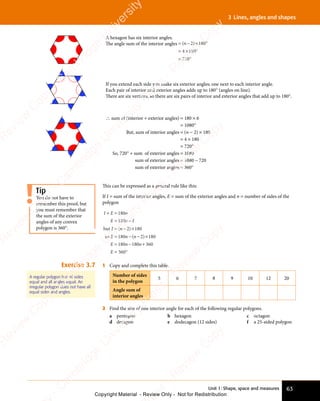 Unit 1: Shape, space and measures 63
3 Lines, angles and shapes
A hexagon has six interior angles.
The angle sum of the interior angles = − × °
= × °
= °
( )
= −
( )
= −
( )
( )
= −
( )
= −
( )
( )
( ) 180
× °
180
× °
4
= ×
= ×180
720
= °
720
= °
If you extend each side you make six exterior angles; one next to each interior angle.
Each pair of interior and exterior angles adds up to 180° (angles on line).
There are six vertices, so there are six pairs of interior and exterior angles that add up to 180°.
∴ sum of (interior + exterior angles) = 180 × 6
= 1080°
But, sum of interior angles = (n − 2) × 180
= 4 × 180
= 720°
So, 720° + sum of exterior angles = 1080
sum of exterior angles = 1080 − 720
sum of exterior angles = 360°
This can be expressed as a general rule like this:
If I = sum of the interior angles, E = sum of the exterior angles and n = number of sides of the
polygon
I E n
E n I
I n
E n
E n
+ =
I E
+ =
I E
= −
E n
= −
E n
I n
= −
I n ×
= −
E n
= −
E n − ×
= −
E n
= −
E n
180
E n
180
E n
E n
= −
180
E n
= −
180
E n
180
E n
E n
= −
180
E n
= − 180
E n
180
E n
E n
= −
180
E n
= −18
but
so
( )
I n
( )
I n
= −
( )
I n
= −
( )
I n
= −2
( )
( )
n
( )
− ×
( )
− ×
2
( )
− ×
− ×
( )
0
0 360
360
n
E
+
= °
360
= °
Exercise 3.7 1 Copy and complete this table.
Number of sides
in the polygon
5 6 7 8 9 10 12 20
Angle sum of
interior angles
2 Find the size of one interior angle for each of the following regular polygons.
a pentagon b hexagon c octagon
d decagon e dodecagon (12 sides) f a 25-sided polygon
You do not have to
remember this proof, but
you must remember that
the sum of the exterior
angles of any convex
polygon is 360°.
Tip
A regular polygon has all sides
equal and all angles equal. An
irregular polygon does not have all
equal sides and angles.
e
s
s
-
R
e
v
i
e
w
C
o
p
y
-
C
a
m
b
r
i
d
g
e
U
n
i
v
e
r
s
i
t
y
P
r
e
s
s
-
R
e
v
i
e
w
C
o
p
y
R
e
v
i
e
w
C
o
p
y
-
C
a
m
b
r
i
d
g
e
U
n
i
v
e
r
s
i
t
y
P
r
e
s
s
-
R
e
v
i
e
w
C
o
p
y
R
e
v
i
e
w
C
o
p
y
-
C
a
m
b
r
i
d
g
e
U
n
i
v
e
r
s
i
t
y
P
r
e
s
s
-
R
e
v
i
e
w
C
o
p
y
R
e
v
i
e
w
C
o
p
y
-
C
a
m
b
r
i
d
g
e
U
n
i
v
e
r
s
i
t
y
Copyright Material - Review Only - Not for Redistribution
 