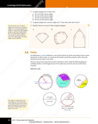Unit 1: Shape, space and measures
Cambridge IGCSE Mathematics
64
3 A regular polygon has 15 sides. Find:
a the sum of the interior angles
b the sum of the exterior angles
c the size of each interior angle
d the size of each exterior angle.
4 A regular polygon has n exterior angles of 15°. How many sides does it have?
5 Find the value of x in each of these irregular polygons.
a
x x
b
140°
170°
130°
130°
120°
100°
x
c
2x 2x
72°
3.5 Circles
In mathematics, a circle is deﬁned as a set of points which are all the same distance from a given
ﬁxed point. In other words, every point on the outside curved line around a circle is the same
distance from the centre of the circle.
There are many mathematical terms used to talk about circles. Study the following diagrams
carefully and then work through exercise 3.8 to make sure you know and can use the terms
correctly.
Parts of a circle
circumference
O is the
centre
r
a
d
i
u
s
diameter
O
major sector
minor sector
radius
minor arc
m
ajor arc
major
segment
minor
segment
chord
semi-circle
semi-circle
O
x
angle
at the
circumference
A B
AB is a minor arc and
angle x is subtended
by arc AB
The angle x is subtended at the
circumference. This means that it
is the angle formed by two chords
passing through the end points of
the arc and meeting again at the
edge of the circle.
The rule for the sum of interior
angles, and for the sum of exterior
angles is true for both regular and
irregular polygons. But with irregular
polygons, you can’t simply divide
the sum of the interior angles by
the number of sides to find the
size of an interior angle: all interior
angles may be different.
E
e
s
s
-
R
e
v
i
e
w
C
o
p
y
-
C
a
m
b
r
i
d
g
e
U
n
i
v
e
r
s
i
t
y
P
r
e
s
s
-
R
e
v
i
e
w
C
o
p
y
R
e
v
i
e
w
C
o
p
y
-
C
a
m
b
r
i
d
g
e
U
n
i
v
e
r
s
i
t
y
P
r
e
s
s
-
R
e
v
i
e
w
C
o
p
y
R
e
v
i
e
w
C
o
p
y
-
C
a
m
b
r
i
d
g
e
U
n
i
v
e
r
s
i
t
y
P
r
e
s
s
-
R
e
v
i
e
w
C
o
p
y
R
e
v
i
e
w
C
o
p
y
-
C
a
m
b
r
i
d
g
e
U
n
i
v
e
r
s
i
t
y
Copyright Material - Review Only - Not for Redistribution
 
