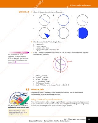 Unit 1: Shape, space and measures 65
3 Lines, angles and shapes
Exercise 3.8 1 Name the features shown in blue on these circles.
a b c
d e f
2 Draw four small circles. Use shading to show:
a a semi-circle
b a minor segment
c a tangent to the circle
d angle y subtended by a minor arc MN.
3 Circle 1 and circle 2 have the same centre (O). Use the correct terms or letters to copy and
complete each statement.
A
B
D
O
E
C
F
circle 1
circle 2
a OB is a __ of circle 2.
b DE is the __ of circle 1.
c AC is a __ of circle 2.
d __ is a radius of circle 1.
e CAB is a __ of circle 2.
f Angle FOD is the vertex of a __ of circle 1 and circle 2.
3.6 Construction
In geometry, constructions are accurate geometrical drawings. You use mathematical
instruments to construct geometrical drawings.
Using a ruler and a pair of compasses
Your ruler (sometimes called a straight-edge) and a pair of compasses are probably your most
useful construction tools. You use the ruler to draw straight lines and the pair of compasses to
measure and mark lengths, draw circles and bisect angles and lines.
You will learn more about
circles and the angle properties
in circles when you deal with circle
symmetry and circle theorems in
chapter 19. 
FAST FORWARD
It is important that you use a
sharp pencil and that your pair of
compasses are not loose.
The photograph shows you the basic
equipment that you are expected to use.
e
s
s
-
R
e
v
i
e
w
C
o
p
y
-
C
a
m
b
r
i
d
g
e
U
n
i
v
e
r
s
i
t
y
P
r
e
s
s
-
R
e
v
i
e
w
C
o
p
y
R
e
v
i
e
w
C
o
p
y
-
C
a
m
b
r
i
d
g
e
U
n
i
v
e
r
s
i
t
y
P
r
e
s
s
-
R
e
v
i
e
w
C
o
p
y
R
e
v
i
e
w
C
o
p
y
-
C
a
m
b
r
i
d
g
e
U
n
i
v
e
r
s
i
t
y
P
r
e
s
s
-
R
e
v
i
e
w
C
o
p
y
R
e
v
i
e
w
C
o
p
y
-
C
a
m
b
r
i
d
g
e
U
n
i
v
e
r
s
i
t
y
Copyright Material - Review Only - Not for Redistribution
 