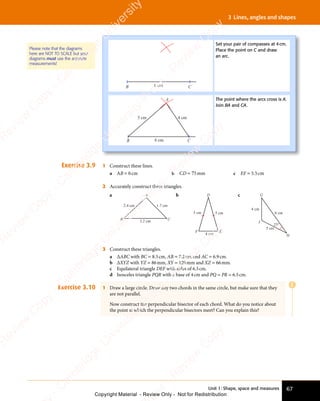 Unit 1: Shape, space and measures 67
3 Lines, angles and shapes
B C
6 cm
Set your pair of compasses at 4cm.
Place the point on C and draw
an arc.
A
B C
4 cm
5 cm
6 cm
The point where the arcs cross is A.
Join BA and CA.
Please note that the diagrams
here are NOT TO SCALE but your
diagrams must use the accurate
measurements!
Exercise 3.9 1 Construct these lines.
a AB = 6cm b CD = 75mm c EF = 5.5cm
2 Accurately construct these triangles.
a A
C
B
2.4 cm 1.7 cm
3.2 cm
b
5 cm 5 cm
4 cm
D
E
F
c G
H
I
8 cm
4 cm
5 cm
25°
3 Construct these triangles.
a ∆ABC with BC = 8.5cm, AB = 7.2cm and AC = 6.9cm.
b ∆XYZ with YZ = 86mm, XY = 120mm and XZ = 66mm.
c Equilateral triangle DEF with sides of 6.5cm.
d Isosceles triangle PQR with a base of 4cm and PQ = PR = 6.5cm.
Exercise 3.10 1 Draw a large circle. Draw any two chords in the same circle, but make sure that they
are not parallel.
Now construct the perpendicular bisector of each chord. What do you notice about
the point at which the perpendicular bisectors meet? Can you explain this?
E
e
s
s
-
R
e
v
i
e
w
C
o
p
y
-
C
a
m
b
r
i
d
g
e
U
n
i
v
e
r
s
i
t
y
P
r
e
s
s
-
R
e
v
i
e
w
C
o
p
y
R
e
v
i
e
w
C
o
p
y
-
C
a
m
b
r
i
d
g
e
U
n
i
v
e
r
s
i
t
y
P
r
e
s
s
-
R
e
v
i
e
w
C
o
p
y
R
e
v
i
e
w
C
o
p
y
-
C
a
m
b
r
i
d
g
e
U
n
i
v
e
r
s
i
t
y
P
r
e
s
s
-
R
e
v
i
e
w
C
o
p
y
R
e
v
i
e
w
C
o
p
y
-
C
a
m
b
r
i
d
g
e
U
n
i
v
e
r
s
i
t
y
Copyright Material - Review Only - Not for Redistribution
 