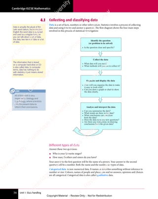 Unit 1: Data handling
Cambridge IGCSE Mathematics
74
4.1 Collecting and classifying data
Data is a set of facts, numbers or other information. Statistics involves a process of collecting
data and using it to try and answer a question. The flow diagram shows the four main steps
involved in this process of statistical investigation:
Identify the question
(or problem to be solved)
• Is the question clear and specific?
Collect the data
• What data will you need?
• What methods will you use to collect it?
Organise and display the data
• How will you organise the data to make
it easy to work with?
• Can you draw a graph or chart to show
the data clearly.
• Can you summarise the data?
• What trends are there in the data?
• What conclusions can you draw
from the data?
• Does the data raise any new questions?
Analyse and interpret the data
• Are there any restrictions on drawing
conclusions from the given data?
Different types of data
Answer these two questions:
• Who is your favourite singer?
• How many brothers and sisters do you have?
Your answer to the first question will be the name of a person. Your answer to the second
question will be a number. Both the name and the number are types of data.
Categorical data is non-numerical data. It names or describes something without reference to
number or size. Colours, names of people and places, yes and no answers, opinions and choices
are all categorical. Categorical data is also called qualitative data.
Data is actually the plural of the
Latin word datum, but in modern
English the word data is accepted
and used as a singular form, so
you can talk about a set of data,
this data, two items of data or a lot
of data.
The information that is stored
on a computer hard-drive or CD
is also called data. In computer
terms, data has nothing to do
with statistics, it just means stored
information.
All of this work is very
important in biology and
psychology, where scientists
need to present data to
inform their conclusions.
LINK
e
s
s
-
R
e
v
i
e
w
C
o
p
y
-
C
a
m
b
r
i
d
g
e
U
n
i
v
e
r
s
i
t
y
P
r
e
s
s
-
R
e
v
i
e
w
C
o
p
y
R
e
v
i
e
w
C
o
p
y
-
C
a
m
b
r
i
d
g
e
U
n
i
v
e
r
s
i
t
y
P
r
e
s
s
-
R
e
v
i
e
w
C
o
p
y
R
e
v
i
e
w
C
o
p
y
-
C
a
m
b
r
i
d
g
e
U
n
i
v
e
r
s
i
t
y
P
r
e
s
s
-
R
e
v
i
e
w
C
o
p
y
R
e
v
i
e
w
C
o
p
y
-
C
a
m
b
r
i
d
g
e
U
n
i
v
e
r
s
i
t
y
Copyright Material - Review Only - Not for Redistribution
 