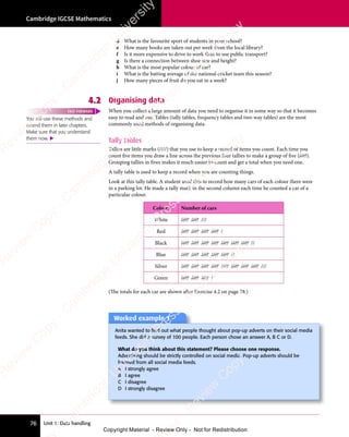 Unit 1: Data handling
Cambridge IGCSE Mathematics
76
d What is the favourite sport of students in your school?
e How many books are taken out per week from the local library?
f Is it more expensive to drive to work than to use public transport?
g Is there a connection between shoe size and height?
h What is the most popular colour of car?
i What is the batting average of the national cricket team this season?
j How many pieces of fruit do you eat in a week?
4.2 Organising data
When you collect a large amount of data you need to organise it in some way so that it becomes
easy to read and use. Tables (tally tables, frequency tables and two-way tables) are the most
commonly used methods of organising data.
Tally tables
Tallies are little marks (////) that you use to keep a record of items you count. Each time you
count five items you draw a line across the previous four tallies to make a group of five (////).
Grouping tallies in fives makes it much easier to count and get a total when you need one.
A tally table is used to keep a record when you are counting things.
Look at this tally table. A student used this to record how many cars of each colour there were
in a parking lot. He made a tally mark in the second column each time he counted a car of a
particular colour.
Colour Number of cars
White //// //// ///
Red //// //// //// //// /
Black //// //// //// //// //// //// //// //
Blue //// //// //// //// //// //
Silver //// //// //// //// //// //// //// //// ///
Green //// //// //// /
(The totals for each car are shown after Exercise 4.2 on page 78.)
You will use these methods and
extend them in later chapters.
Make sure that you understand
them now. 
FAST FORWARD
Worked example 1
Anita wanted to ﬁnd out what people thought about pop-up adverts on their social media
feeds. She did a survey of 100 people. Each person chose an answer A, B C or D.
What do you think about this statement? Please choose one response.
Advertising should be strictly controlled on social media. Pop-up adverts should be
banned from all social media feeds.
A I strongly agree
B I agree
C I disagree
D I strongly disagree
e
s
s
-
R
e
v
i
e
w
C
o
p
y
-
C
a
m
b
r
i
d
g
e
U
n
i
v
e
r
s
i
t
y
P
r
e
s
s
-
R
e
v
i
e
w
C
o
p
y
R
e
v
i
e
w
C
o
p
y
-
C
a
m
b
r
i
d
g
e
U
n
i
v
e
r
s
i
t
y
P
r
e
s
s
-
R
e
v
i
e
w
C
o
p
y
R
e
v
i
e
w
C
o
p
y
-
C
a
m
b
r
i
d
g
e
U
n
i
v
e
r
s
i
t
y
P
r
e
s
s
-
R
e
v
i
e
w
C
o
p
y
R
e
v
i
e
w
C
o
p
y
-
C
a
m
b
r
i
d
g
e
U
n
i
v
e
r
s
i
t
y
Copyright Material - Review Only - Not for Redistribution
 