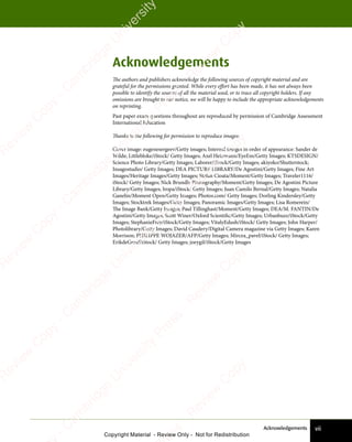 vii
Acknowledgements
Acknowledgements
The authors and publishers acknowledge the following sources of copyright material and are
grateful for the permissions granted. While every effort has been made, it has not always been
possible to identify the sources of all the material used, or to trace all copyright holders. If any
omissions are brought to our notice, we will be happy to include the appropriate acknowledgements
on reprinting.
Past paper exam questions throughout are reproduced by permission of Cambridge Assessment
International Education
Thanks to the following for permission to reproduce images:
Cover image: eugenesergeev/Getty images; Internal images in order of appearance: Sander de
Wilde; Littlebloke/iStock/ Getty Images; Axel Heizmann/EyeEm/Getty Images; KTSDESIGN/
Science Photo Library/Getty Images; Laborer/iStock/Getty Images; akiyoko/Shutterstock;
Insagostudio/ Getty Images; DEA PICTURE LIBRARY/De Agostini/Getty Images; Fine Art
Images/Heritage Images/Getty Images; Stefan Cioata/Moment/Getty Images; Traveler1116/
iStock/ Getty Images; Nick Brundle Photography/Moment/Getty Images; De Agostini Picture
Library/Getty Images; Iropa/iStock/ Getty Images; Juan Camilo Bernal/Getty Images; Natalia
Ganelin/Moment Open/Getty Images; Photos.com/ Getty Images; Dorling Kindersley/Getty
Images; Stocktrek Images/Getty Images; Panoramic Images/Getty Images; Lisa Romerein/
The Image Bank/Getty Images; Paul Tillinghast/Moment/Getty Images; DEA/M. FANTIN/De
Agostini/Getty Images; Scott Winer/Oxford Scientific/Getty Images; Urbanbuzz/iStock/Getty
Images; StephanieFrey/iStock/Getty Images; VitalyEdush/iStock/ Getty Images; John Harper/
Photolibrary/Getty Images; David Caudery/Digital Camera magazine via Getty Images; Karen
Morrison; PHILIPPE WOJAZER/AFP/Getty Images; Mircea_pavel/iStock/ Getty Images;
ErikdeGraaf/iStock/ Getty Images; joeygil/iStock/Getty Images
e
s
s
-
R
e
v
i
e
w
C
o
p
y
-
C
a
m
b
r
i
d
g
e
U
n
i
v
e
r
s
i
t
y
P
r
e
s
s
-
R
e
v
i
e
w
C
o
p
y
R
e
v
i
e
w
C
o
p
y
-
C
a
m
b
r
i
d
g
e
U
n
i
v
e
r
s
i
t
y
P
r
e
s
s
-
R
e
v
i
e
w
C
o
p
y
R
e
v
i
e
w
C
o
p
y
-
C
a
m
b
r
i
d
g
e
U
n
i
v
e
r
s
i
t
y
P
r
e
s
s
-
R
e
v
i
e
w
C
o
p
y
R
e
v
i
e
w
C
o
p
y
-
C
a
m
b
r
i
d
g
e
U
n
i
v
e
r
s
i
t
y
Copyright Material - Review Only - Not for Redistribution
RM.DL.Books
 