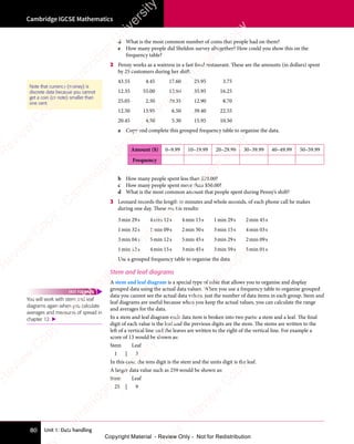 Unit 1: Data handling
Cambridge IGCSE Mathematics
80
d What is the most common number of coins that people had on them?
e How many people did Sheldon survey altogether? How could you show this on the
frequency table?
2 Penny works as a waitress in a fast food restaurant. These are the amounts (in dollars) spent
by 25 customers during her shift.
43.55 4.45 17.60 25.95 3.75
12.35 55.00 12.90 35.95 16.25
25.05 2.50 29.35 12.90 8.70
12.50 13.95 6.50 39.40 22.55
20.45 4.50 5.30 15.95 10.50
a Copy and complete this grouped frequency table to organise the data.
Amount ($) 0–9.99 10–19.99 20–29.99 30–39.99 40–49.99 50–59.99
Frequency
b How many people spent less than $20.00?
c How many people spent more than $50.00?
d What is the most common amount that people spent during Penny’s shift?
3 Leonard records the length in minutes and whole seconds, of each phone call he makes
during one day. These are his results:
3min 29s 4min 12s 4min 15s 1min 29s 2min 45s
1min 32s 1min 09s 2min 50s 3min 15s 4min 03s
3min 04s 5min 12s 5min 45s 3min 29s 2min 09s
1min 12s 4min 15s 3min 45s 3min 59s 5min 01s
Use a grouped frequency table to organise the data.
Stem and leaf diagrams
A stem and leaf diagram is a special type of table that allows you to organise and display
grouped data using the actual data values. When you use a frequency table to organise grouped
data you cannot see the actual data values, just the number of data items in each group. Stem and
leaf diagrams are useful because when you keep the actual values, you can calculate the range
and averages for the data.
In a stem and leaf diagram each data item is broken into two parts: a stem and a leaf. The final
digit of each value is the leaf and the previous digits are the stem. The stems are written to the
left of a vertical line and the leaves are written to the right of the vertical line. For example a
score of 13 would be shown as:
Stem Leaf
1 | 3
In this case, the tens digit is the stem and the units digit is the leaf.
A larger data value such as 259 would be shown as:
Stem Leaf
25 | 9
Note that currency (money) is
discrete data because you cannot
get a coin (or note) smaller than
one cent.
You will work with stem and leaf
diagrams again when you calculate
averages and measures of spread in
chapter 12. 
FAST FORWARD
e
s
s
-
R
e
v
i
e
w
C
o
p
y
-
C
a
m
b
r
i
d
g
e
U
n
i
v
e
r
s
i
t
y
P
r
e
s
s
-
R
e
v
i
e
w
C
o
p
y
R
e
v
i
e
w
C
o
p
y
-
C
a
m
b
r
i
d
g
e
U
n
i
v
e
r
s
i
t
y
P
r
e
s
s
-
R
e
v
i
e
w
C
o
p
y
R
e
v
i
e
w
C
o
p
y
-
C
a
m
b
r
i
d
g
e
U
n
i
v
e
r
s
i
t
y
P
r
e
s
s
-
R
e
v
i
e
w
C
o
p
y
R
e
v
i
e
w
C
o
p
y
-
C
a
m
b
r
i
d
g
e
U
n
i
v
e
r
s
i
t
y
Copyright Material - Review Only - Not for Redistribution
 