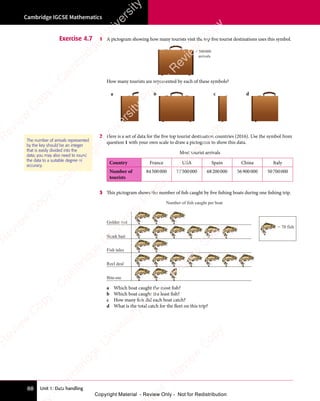 Unit 1: Data handling
Cambridge IGCSE Mathematics
88
Exercise 4.7 1 A pictogram showing how many tourists visit the top five tourist destinations uses this symbol.
= 500000
arrivals
How many tourists are represented by each of these symbols?
a b c d
2 Here is a set of data for the five top tourist destination countries (2016). Use the symbol from
question 1 with your own scale to draw a pictogram to show this data.
Most tourist arrivals
Country France USA Spain China Italy
Number of
tourists
84500000 77500000 68200000 56900000 50700000
3 This pictogram shows the number of fish caught by five fishing boats during one fishing trip.
Golden rod
= 70 fish
Shark bait
Fish tales
Reel deal
Bite-me
Number of fish caught per boat
a Which boat caught the most fish?
b Which boat caught the least fish?
c How many fish did each boat catch?
d What is the total catch for the fleet on this trip?
The number of arrivals represented
by the key should be an integer
that is easily divided into the
data; you may also need to round
the data to a suitable degree of
accuracy.
e
s
s
-
R
e
v
i
e
w
C
o
p
y
-
C
a
m
b
r
i
d
g
e
U
n
i
v
e
r
s
i
t
y
P
r
e
s
s
-
R
e
v
i
e
w
C
o
p
y
R
e
v
i
e
w
C
o
p
y
-
C
a
m
b
r
i
d
g
e
U
n
i
v
e
r
s
i
t
y
P
r
e
s
s
-
R
e
v
i
e
w
C
o
p
y
R
e
v
i
e
w
C
o
p
y
-
C
a
m
b
r
i
d
g
e
U
n
i
v
e
r
s
i
t
y
P
r
e
s
s
-
R
e
v
i
e
w
C
o
p
y
R
e
v
i
e
w
C
o
p
y
-
C
a
m
b
r
i
d
g
e
U
n
i
v
e
r
s
i
t
y
Copyright Material - Review Only - Not for Redistribution
 