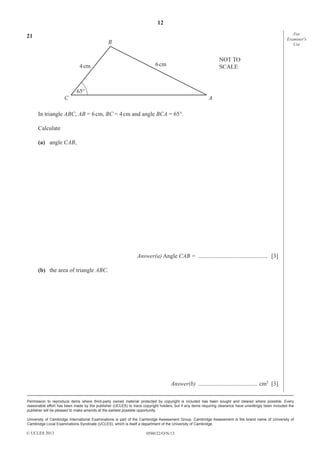 12
0580/22/O/N/13
Permission to reproduce items where third-party owned material protected by copyright is included has been sought and cleared where possible. Every
reasonable effort has been made by the publisher (UCLES) to trace copyright holders, but if any items requiring clearance have unwittingly been included the
publisher will be pleased to make amends at the earliest possible opportunity.
University of Cambridge International Examinations is part of the Cambridge Assessment Group. Cambridge Assessment is the brand name of University of
Cambridge Local Examinations Syndicate (UCLES), which is itself a department of the University of Cambridge.
© UCLES 2013
For
Examiner′s
Use
21
B
C A
NOT TO
SCALE6cm4cm
65°
In triangle ABC, AB = 6cm, BC = 4cm and angle BCA = 65°.
Calculate
(a) angle CAB,
Answer(a) Angle CAB = ............................................... [3]
(b) the area of triangle ABC.
Answer(b) ........................................ cm2
[3]
 