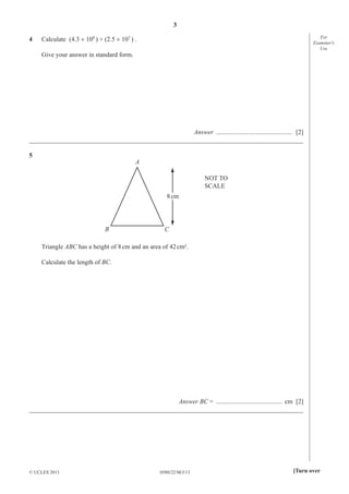 3
0580/22/M/J/13© UCLES 2013 [Turn over
For
Examiner′s
Use
4 Calculate (4.3 × 108
) + (2.5 × 107
) .
Give your answer in standard form.
Answer ............................................... [2]
_____________________________________________________________________________________
5
A
B C
8cm
NOT TO
SCALE
Triangle ABC has a height of 8cm and an area of 42cm².
Calculate the length of BC.
Answer BC = ......................................... cm [2]
_____________________________________________________________________________________
 