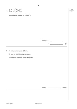 4
© UCLES 2011 0580/22/O/N/11
For
Examiner's
Use
7 





43_
20






b
a
= 





25
8
Find the value of a and the value of b.
Answer a =
b = [3]
8 A cruise ship travels at 22 knots.
[1 knot is 1.852 kilometres per hour.]
Convert this speed into metres per second.
Answer m/s [3]
 