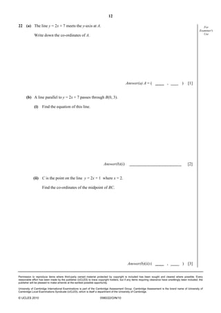 12
Permission to reproduce items where third-party owned material protected by copyright is included has been sought and cleared where possible. Every
reasonable effort has been made by the publisher (UCLES) to trace copyright holders, but if any items requiring clearance have unwittingly been included, the
publisher will be pleased to make amends at the earliest possible opportunity.
University of Cambridge International Examinations is part of the Cambridge Assessment Group. Cambridge Assessment is the brand name of University of
Cambridge Local Examinations Syndicate (UCLES), which is itself a department of the University of Cambridge.
© UCLES 2010 0580/22/O/N/10
For
Examiner's
Use
22 (a) The line y = 2x + 7 meets the y-axis at A.
Write down the co-ordinates of A.
Answer(a) A = ( , ) [1]
(b) A line parallel to y = 2x + 7 passes through B(0, 3).
(i) Find the equation of this line.
Answer(b)(i) [2]
(ii) C is the point on the line y = 2x + 1 where x = 2.
Find the co-ordinates of the midpoint of BC.
Answer(b)(ii) ( , ) [3]
 