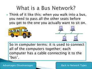    Think of it like this: when you walk into a bus,
      you need to pass all the other seats before
      you get to the one you actually want to sit on.




      So in computer terms: it is used to connect
      all of the computers together; each
      computer has a cable connecting it to the
      ‘bus’.

Advantages/Disadvantages              Back to Network Types
 