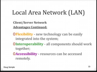 Local Area Network (LAN)
         Client/Server Network
         Advantages Continued:

         0 Flexibility - new technology can be easily
           integrated into the system;
         0 Interoperability - all components should work
           together;
         0 Accessibility - resources can be accessed
              remotely.

Doug Semple                                             10
 