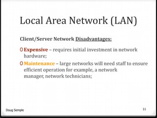 Local Area Network (LAN)
        Client/Server Network Disadvantages:

        0 Expensive – requires initial investment in network
          hardware;
        0 Maintenance – large networks will need staff to ensure
          efficient operation for example, a network
          manager, network technicians;




Doug Semple                                                    11
 