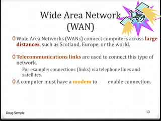 Wide Area Network
                      (WAN)
   0 Wide Area Networks (WANs) connect computers across large
      distances, such as Scotland, Europe, or the world.

   0 Telecommunications links are used to connect this type of
      network.
         For example: connections (links) via telephone lines and
         satellites.
   0 A computer must have a modem to             enable connection.




Doug Semple                                                         13
 