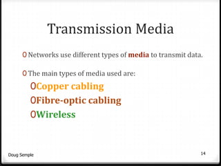 Transmission Media
      0 Networks use different types of media to transmit data.

      0 The main types of media used are:
         0Copper cabling
         0Fibre-optic cabling
         0Wireless



Doug Semple                                                   14
 