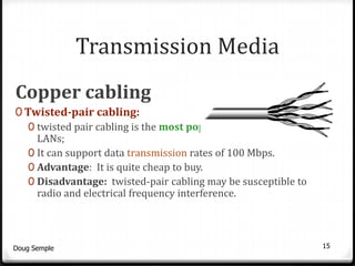 Transmission Media
Copper cabling
0 Twisted-pair cabling:
   0 twisted pair cabling is the most popular media used in
     LANs;
   0 It can support data transmission rates of 100 Mbps.
   0 Advantage: It is quite cheap to buy.
   0 Disadvantage: twisted-pair cabling may be susceptible to
     radio and electrical frequency interference.



Doug Semple                                                     15
 
