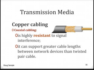 Transmission Media
        Copper cabling
        0 Coaxial cabling:
              0is highly resistant to signal
               interference;
              0it can support greater cable lengths
               between network devices than twisted
               pair cable.
Doug Semple                                       16
 