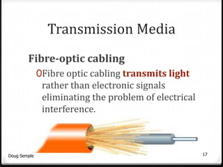 Transmission Media
        Fibre-optic cabling
              0Fibre optic cabling transmits light
               rather than electronic signals
               eliminating the problem of electrical
               interference.



Doug Semple                                            17
 