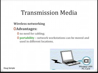 Transmission Media
         Wireless networking
         0 Advantages:
              0 no need for cabling;
              0 portability – network workstations can be moved and
               used in different locations.




Doug Semple                                                       20
 