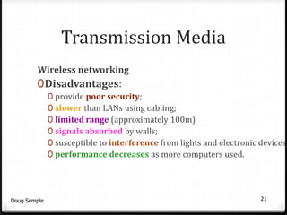 Transmission Media
        Wireless networking
        0 Disadvantages:
              0 provide poor security;
              0 slower than LANs using cabling;
              0 limited range (approximately 100m)
              0 signals absorbed by walls;
              0 susceptible to interference from lights and electronic devices;
              0 performance decreases as more computers used.




Doug Semple                                                            21
 