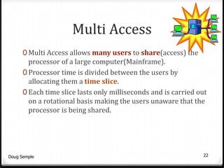 Multi Access
      0 Multi Access allows many users to share(access) the
        processor of a large computer(Mainframe).
      0 Processor time is divided between the users by
        allocating them a time slice.
      0 Each time slice lasts only milliseconds and is carried out
        on a rotational basis making the users unaware that the
        processor is being shared.




Doug Semple                                                     22
 
