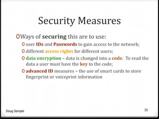 Security Measures
      0 Ways of securing this are to use:
         0 user IDs and Passwords to gain access to the network;
         0 different access rights for different users;
         0 data encryption – data is changed into a code. To read the
           data a user must have the key to the code;
         0 advanced ID measures – the use of smart cards to store
           fingerprint or voiceprint information




Doug Semple                                                         25
 