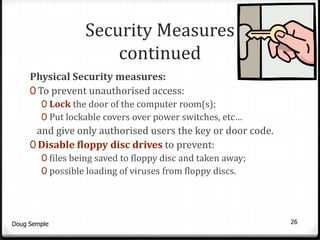 Security Measures
                      continued
     Physical Security measures:
     0 To prevent unauthorised access:
        0 Lock the door of the computer room(s);
        0 Put lockable covers over power switches, etc…
      and give only authorised users the key or door code.
     0 Disable floppy disc drives to prevent:
        0 files being saved to floppy disc and taken away;
        0 possible loading of viruses from floppy discs.




Doug Semple                                                  26
 