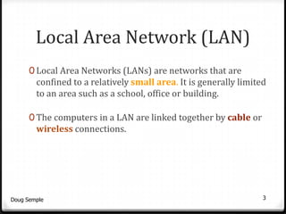 Local Area Network (LAN)
      0 Local Area Networks (LANs) are networks that are
        confined to a relatively small area. It is generally limited
        to an area such as a school, office or building.

      0 The computers in a LAN are linked together by cable or
        wireless connections.




Doug Semple                                                        3
 