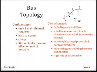 Bus
              Topology
        0 Advantages                0 Disadvantages
            only 1 main channel        fault diagnosis is difficult
             required                   a fault in one section of main
            easy to extend              channel causes a fault in the entire
                                         channel
            cheap
                                        more sophisticated protocols &
            Station faults have no
                                         hardware required
             effect on rest of
             network                    monitoring and auditing becomes
                                           complicated
                                          High rate of data crashes



Doug Semple                                                            Slide 30
 