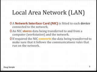 Local Area Network (LAN)
      0 A Network Interface Card (NIC) is fitted to each device
        connected to the network.
      0 An NIC stores data being transferred to and from a
        computer (workstation) and the network.
      0 If required the NIC converts the data being transferred to
        make sure that it follows the communications rules that
        run on the network.




Doug Semple                                                     5
 
