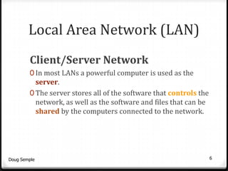 Local Area Network (LAN)
        Client/Server Network
        0 In most LANs a powerful computer is used as the
          server.
        0 The server stores all of the software that controls the
          network, as well as the software and files that can be
          shared by the computers connected to the network.




Doug Semple                                                         6
 