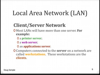 Local Area Network (LAN)
         Client/Server Network
         0 Most LANs will have more than one server. For
              example:
              0 a printer server;
              0 a web server;
              0 an applications server.
         0 Computers connected to the server on a network are
              called workstations. These workstations are the
              clients.


Doug Semple                                                     8
 
