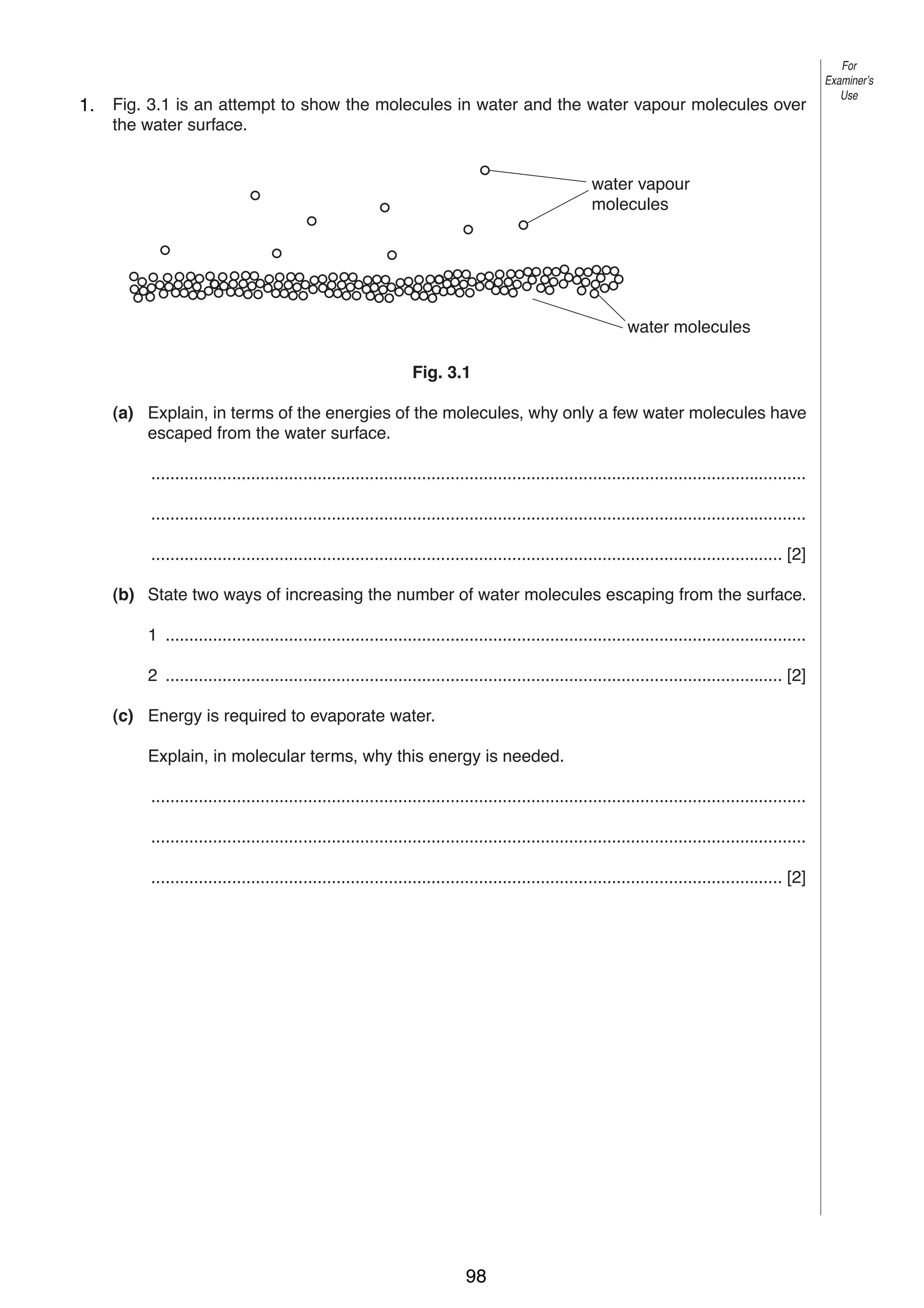 5
3
1.

Fig. 3.1 is an attempt to show the molecules in water and the water vapour molecules over
the water surface.

For
Examiner’s
Use

water vapour
molecules

water molecules
Fig. 3.1
(a) Explain, in terms of the energies of the molecules, why only a few water molecules have
escaped from the water surface.
..........................................................................................................................................
..........................................................................................................................................
..................................................................................................................................... [2]
(b) State two ways of increasing the number of water molecules escaping from the surface.
1 .......................................................................................................................................
2 .................................................................................................................................. [2]
(c) Energy is required to evaporate water.
Explain, in molecular terms, why this energy is needed.
..........................................................................................................................................
..........................................................................................................................................
..................................................................................................................................... [2]

0625/3/M/J/02

98

[Turn over

 