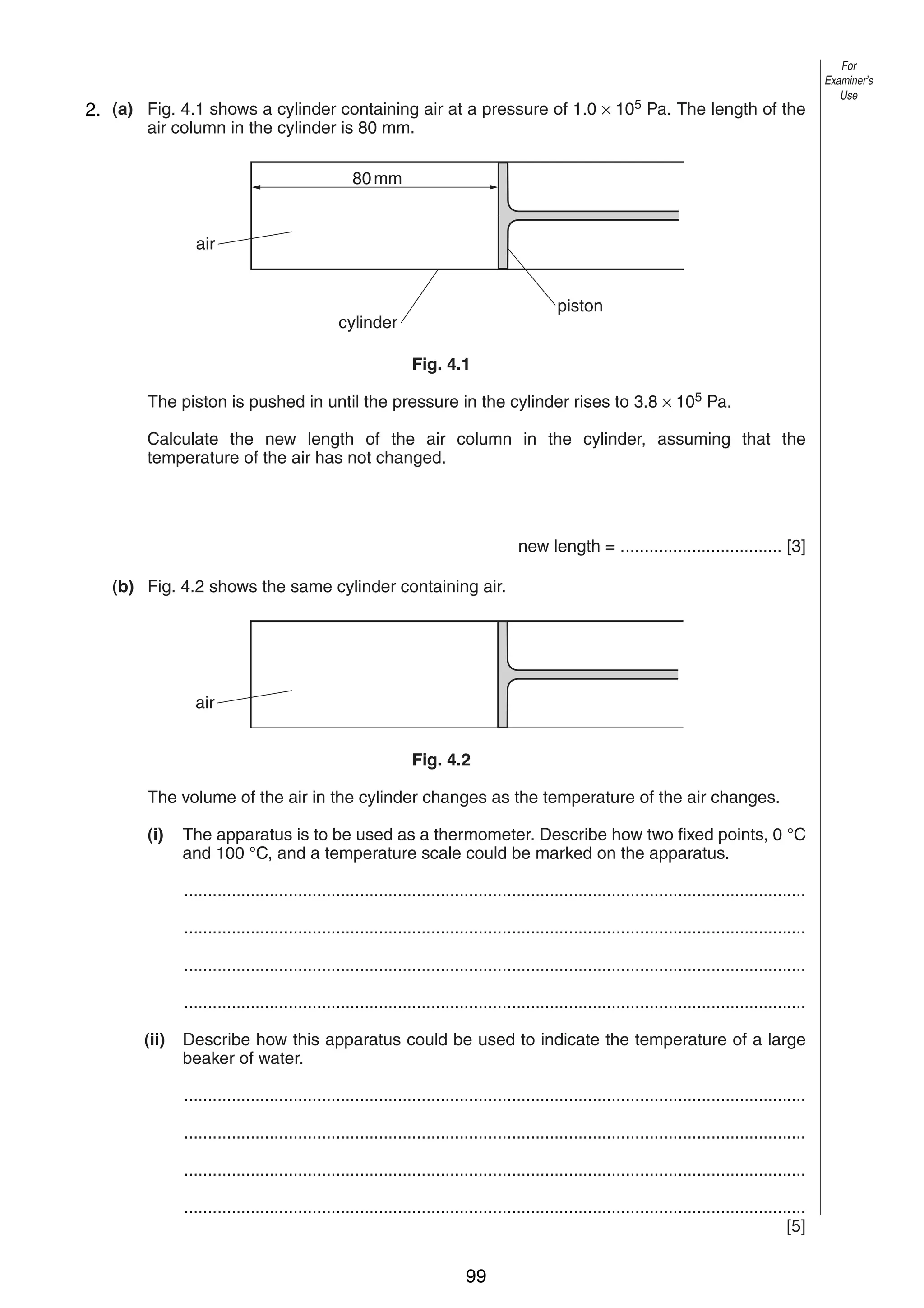 6
42. (a) Fig. 4.1 shows a cylinder containing air at a pressure of 1.0 × 105 Pa. The length of the
air column in the cylinder is 80 mm.
80 mm

air
piston

cylinder
Fig. 4.1

The piston is pushed in until the pressure in the cylinder rises to 3.8 × 105 Pa.
Calculate the new length of the air column in the cylinder, assuming that the
temperature of the air has not changed.

new length = .................................. [3]
(b) Fig. 4.2 shows the same cylinder containing air.

air
Fig. 4.2
The volume of the air in the cylinder changes as the temperature of the air changes.
(i)

The apparatus is to be used as a thermometer. Describe how two fixed points, 0 °C
and 100 °C, and a temperature scale could be marked on the apparatus.
...................................................................................................................................
...................................................................................................................................
...................................................................................................................................
...................................................................................................................................

(ii)

Describe how this apparatus could be used to indicate the temperature of a large
beaker of water.
...................................................................................................................................
...................................................................................................................................
...................................................................................................................................
...................................................................................................................................
[5]
0625/3/M/J/02

99

For
Examiner’s
Use

 