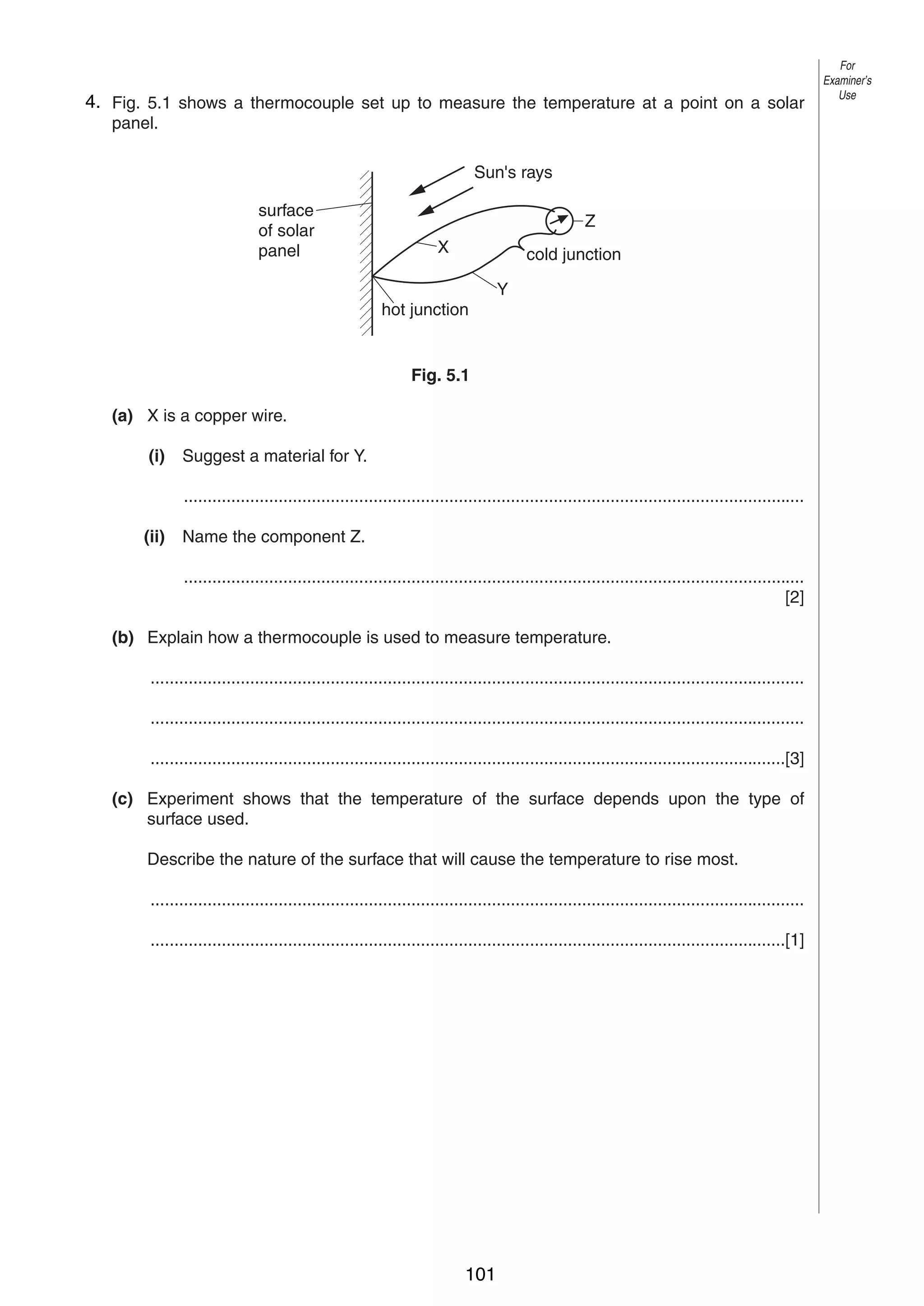 6
54. Fig. 5.1 shows a thermocouple set up to measure the temperature at a point on a solar
panel.
Sun's rays
surface
of solar
panel

Z
X

cold junction
Y

hot junction

Fig. 5.1
(a) X is a copper wire.
(i)

Suggest a material for Y.
...................................................................................................................................

(ii)

Name the component Z.
...................................................................................................................................
[2]

(b) Explain how a thermocouple is used to measure temperature.
..........................................................................................................................................
..........................................................................................................................................
......................................................................................................................................[3]
(c) Experiment shows that the temperature of the surface depends upon the type of
surface used.
Describe the nature of the surface that will cause the temperature to rise most.
..........................................................................................................................................
......................................................................................................................................[1]

0625/3/M/J/03

101

For
Examiner’s
Use

 