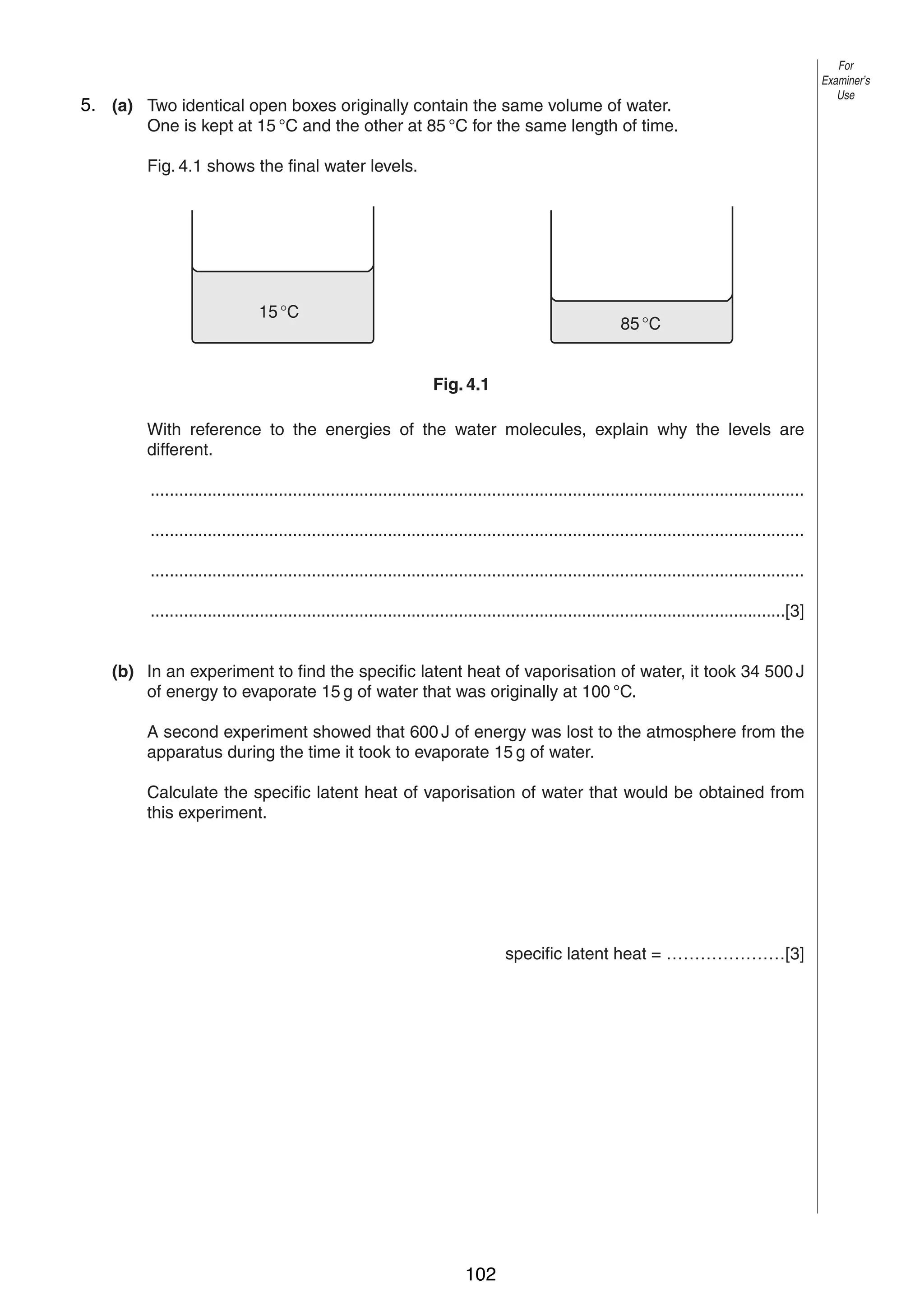 6

5. (a) Two identical open boxes originally contain the same volume of water.
4
One is kept at 15 °C and the other at 85 °C for the same length of time.
Fig. 4.1 shows the final water levels.

15 °C

85 °C
Fig. 4.1

With reference to the energies of the water molecules, explain why the levels are
different.
..........................................................................................................................................
..........................................................................................................................................
..........................................................................................................................................
......................................................................................................................................[3]
(b) In an experiment to find the specific latent heat of vaporisation of water, it took 34 500 J
of energy to evaporate 15 g of water that was originally at 100 °C.
A second experiment showed that 600 J of energy was lost to the atmosphere from the
apparatus during the time it took to evaporate 15 g of water.
Calculate the specific latent heat of vaporisation of water that would be obtained from
this experiment.

specific latent heat = …………………[3]

© UCLES 2004

0625/03 M/J/04

102

For
Examiner’s
Use

 