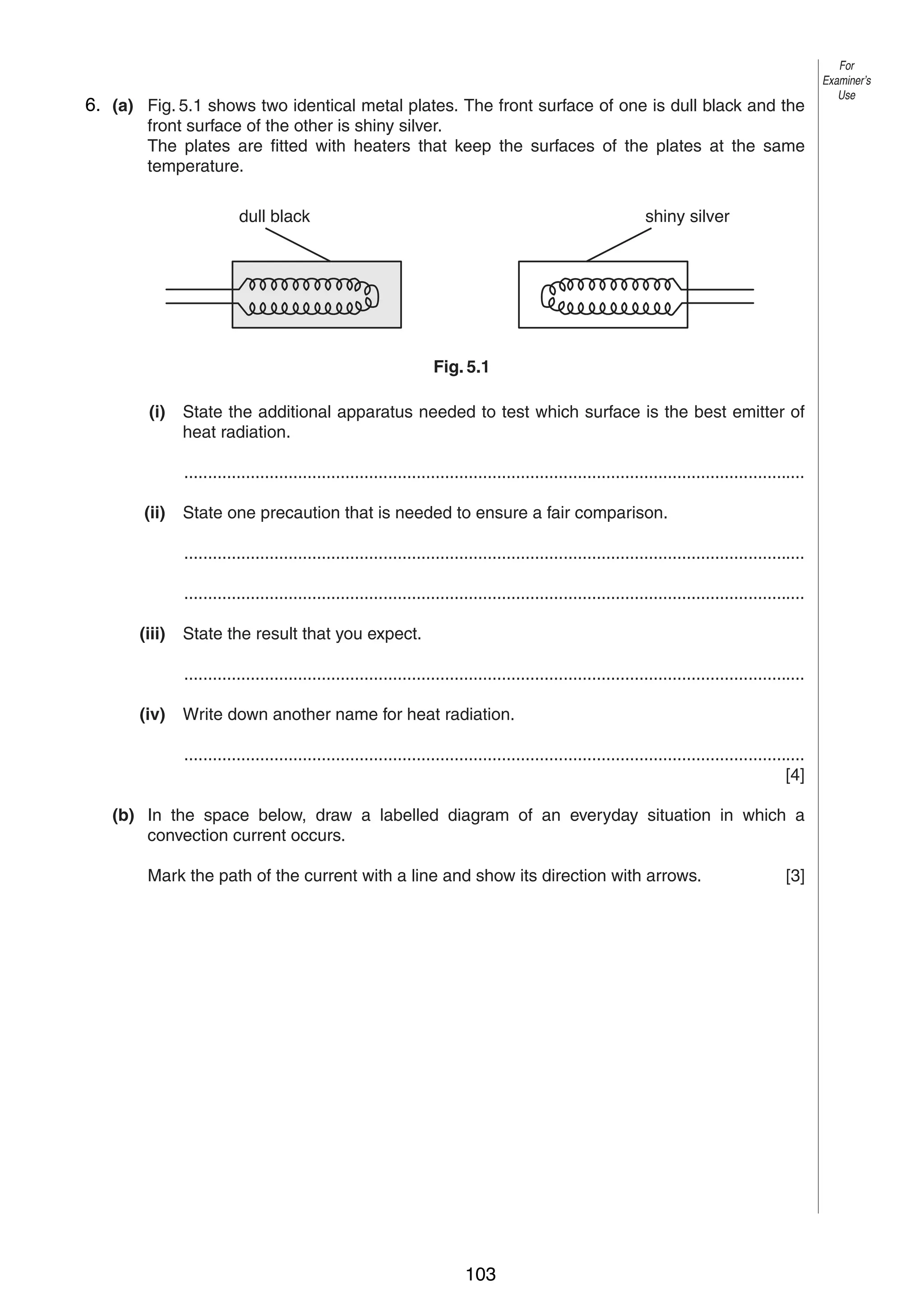 7
56. (a) Fig. 5.1 shows two identical metal plates. The front surface of one is dull black and the
front surface of the other is shiny silver.
The plates are fitted with heaters that keep the surfaces of the plates at the same
temperature.
dull black

For
Examiner’s
Use

shiny silver

Fig. 5.1
(i)

State the additional apparatus needed to test which surface is the best emitter of
heat radiation.
...................................................................................................................................

(ii)

State one precaution that is needed to ensure a fair comparison.
...................................................................................................................................
...................................................................................................................................

(iii)

State the result that you expect.
...................................................................................................................................

(iv)

Write down another name for heat radiation.
...................................................................................................................................
[4]

(b) In the space below, draw a labelled diagram of an everyday situation in which a
convection current occurs.
Mark the path of the current with a line and show its direction with arrows.

© UCLES 2004

0625/03 M/J/04

103

[3]

[Turn over

 