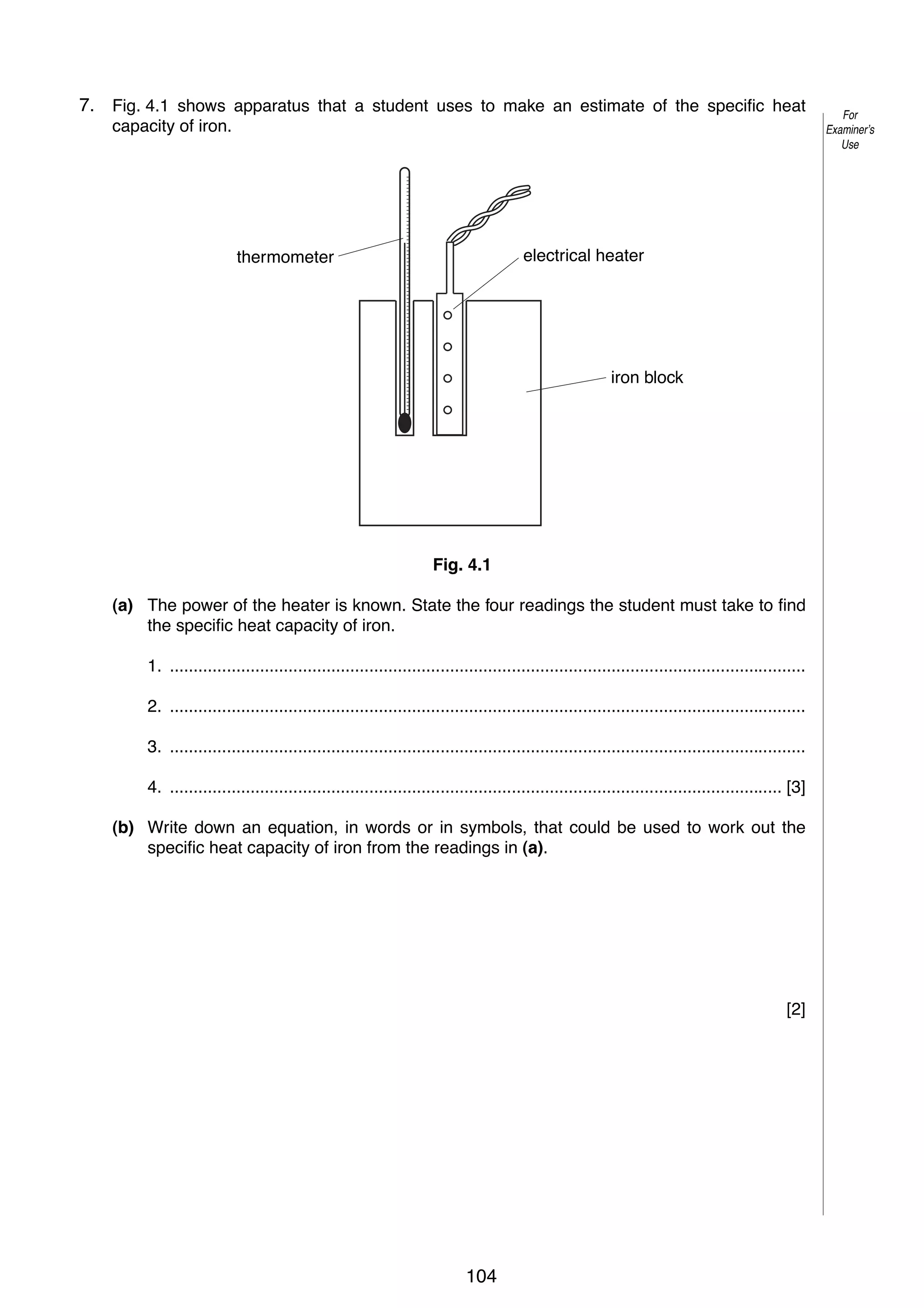 6

7.
4

Fig. 4.1 shows apparatus that a student uses to make an estimate of the specific heat
capacity of iron.

electrical heater

thermometer

iron block

Fig. 4.1
(a) The power of the heater is known. State the four readings the student must take to find
the specific heat capacity of iron.
1. ......................................................................................................................................
2. ......................................................................................................................................
3. ......................................................................................................................................
4. ................................................................................................................................. [3]
(b) Write down an equation, in words or in symbols, that could be used to work out the
specific heat capacity of iron from the readings in (a).

[2]

© UCLES 2005

0625/03/M/J/05

104

For
Examiner’s
Use

 
