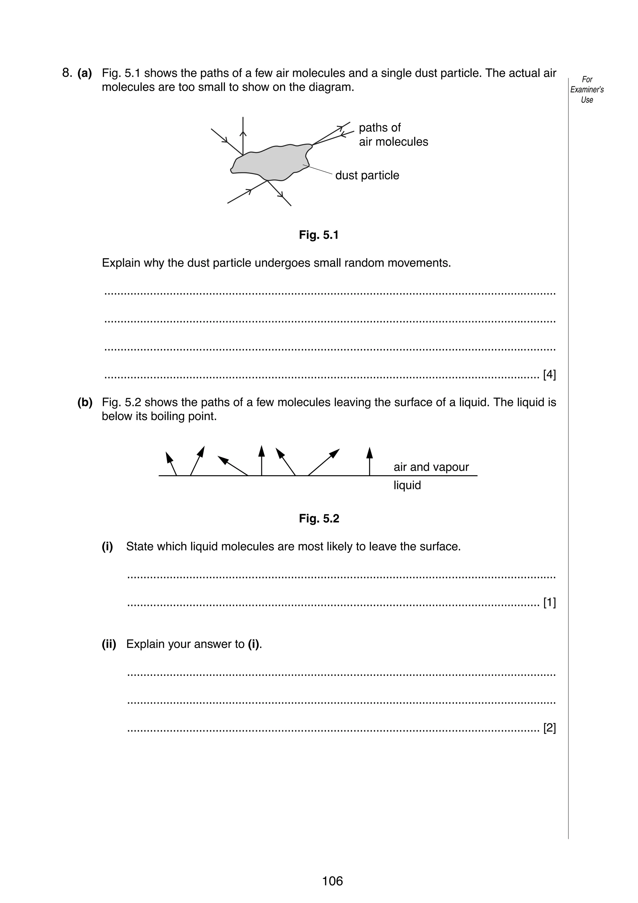 8
5 8. (a) Fig. 5.1 shows the paths of a few air molecules and a single dust particle. The actual air
molecules are too small to show on the diagram.
paths of
air molecules
dust particle

Fig. 5.1
Explain why the dust particle undergoes small random movements.
..........................................................................................................................................
..........................................................................................................................................
..........................................................................................................................................
..................................................................................................................................... [4]
(b) Fig. 5.2 shows the paths of a few molecules leaving the surface of a liquid. The liquid is
below its boiling point.

air and vapour
liquid
Fig. 5.2
(i)

State which liquid molecules are most likely to leave the surface.
...................................................................................................................................
.............................................................................................................................. [1]

(ii) Explain your answer to (i).
...................................................................................................................................
...................................................................................................................................
.............................................................................................................................. [2]

© UCLES 2005

0625/03/M/J/05

106

For
Examiner’s
Use

 