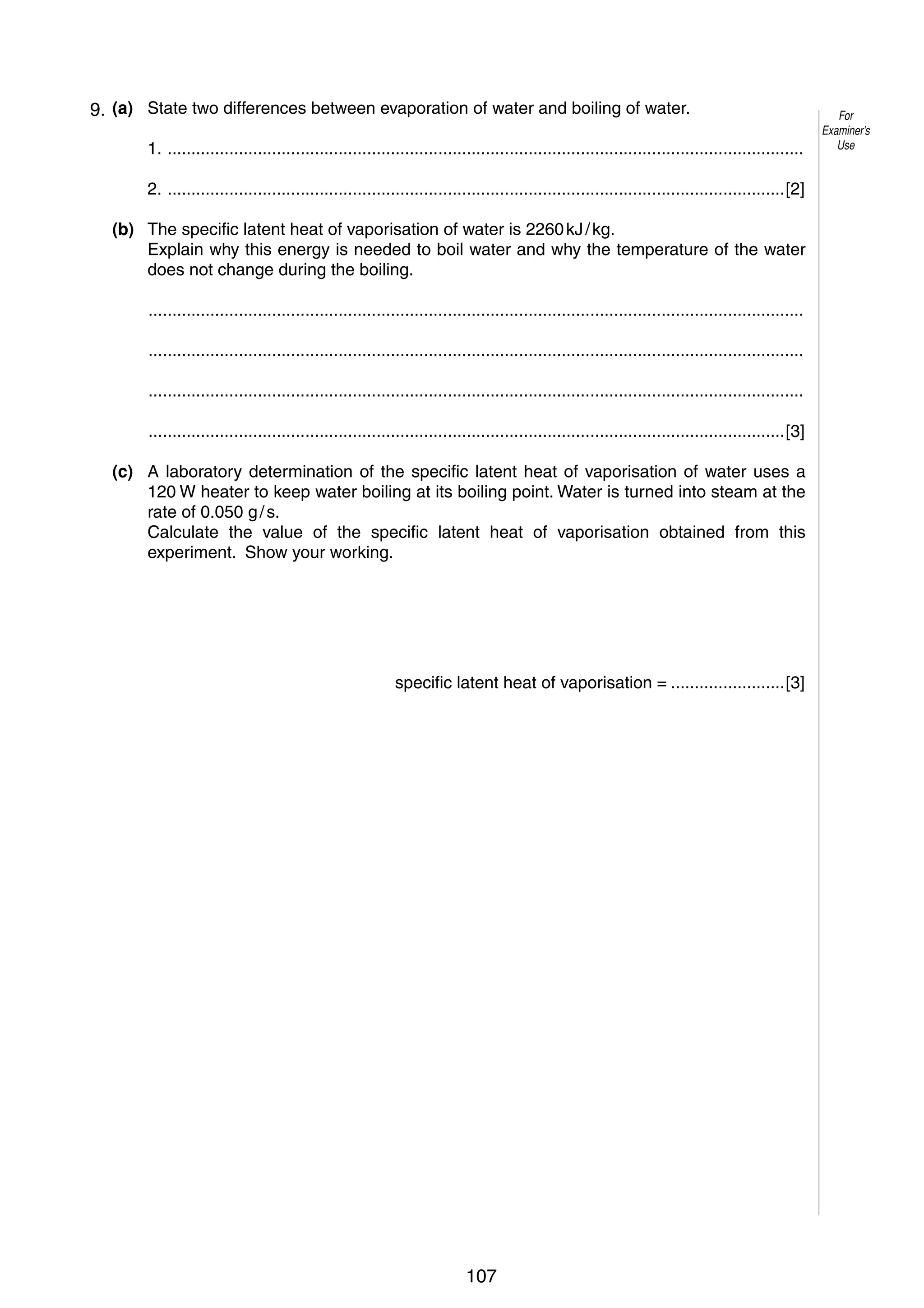 5
4 9. (a) State two differences between evaporation of water and boiling of water.
1. ......................................................................................................................................
2. ..................................................................................................................................[2]
(b) The specific latent heat of vaporisation of water is 2260 kJ / kg.
Explain why this energy is needed to boil water and why the temperature of the water
does not change during the boiling.
..........................................................................................................................................
..........................................................................................................................................
..........................................................................................................................................
......................................................................................................................................[3]
(c) A laboratory determination of the specific latent heat of vaporisation of water uses a
120 W heater to keep water boiling at its boiling point. Water is turned into steam at the
rate of 0.050 g / s.
Calculate the value of the specific latent heat of vaporisation obtained from this
experiment. Show your working.

specific latent heat of vaporisation = ........................[3]

© UCLES 2006

0625/03/M/J/06

107

[Turn over

For
Examiner’s
Use

 