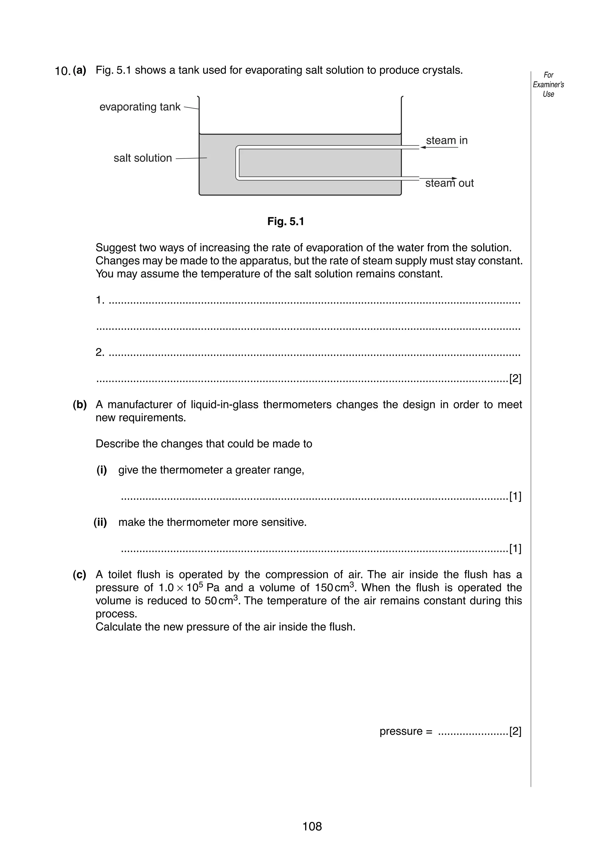 6
510. (a) Fig. 5.1 shows a tank used for evaporating salt solution to produce crystals.
evaporating tank
steam in
salt solution
steam out
Fig. 5.1
Suggest two ways of increasing the rate of evaporation of the water from the solution.
Changes may be made to the apparatus, but the rate of steam supply must stay constant.
You may assume the temperature of the salt solution remains constant.
1. ......................................................................................................................................
..........................................................................................................................................
2. ......................................................................................................................................
......................................................................................................................................[2]
(b) A manufacturer of liquid-in-glass thermometers changes the design in order to meet
new requirements.
Describe the changes that could be made to
(i)

give the thermometer a greater range,
..............................................................................................................................[1]

(ii)

make the thermometer more sensitive.
..............................................................................................................................[1]

(c) A toilet flush is operated by the compression of air. The air inside the flush has a
pressure of 1.0 × 105 Pa and a volume of 150 cm3. When the flush is operated the
volume is reduced to 50 cm3. The temperature of the air remains constant during this
process.
Calculate the new pressure of the air inside the flush.

pressure = .......................[2]

© UCLES 2006

0625/03/M/J/06

108

For
Examiner’s
Use

 