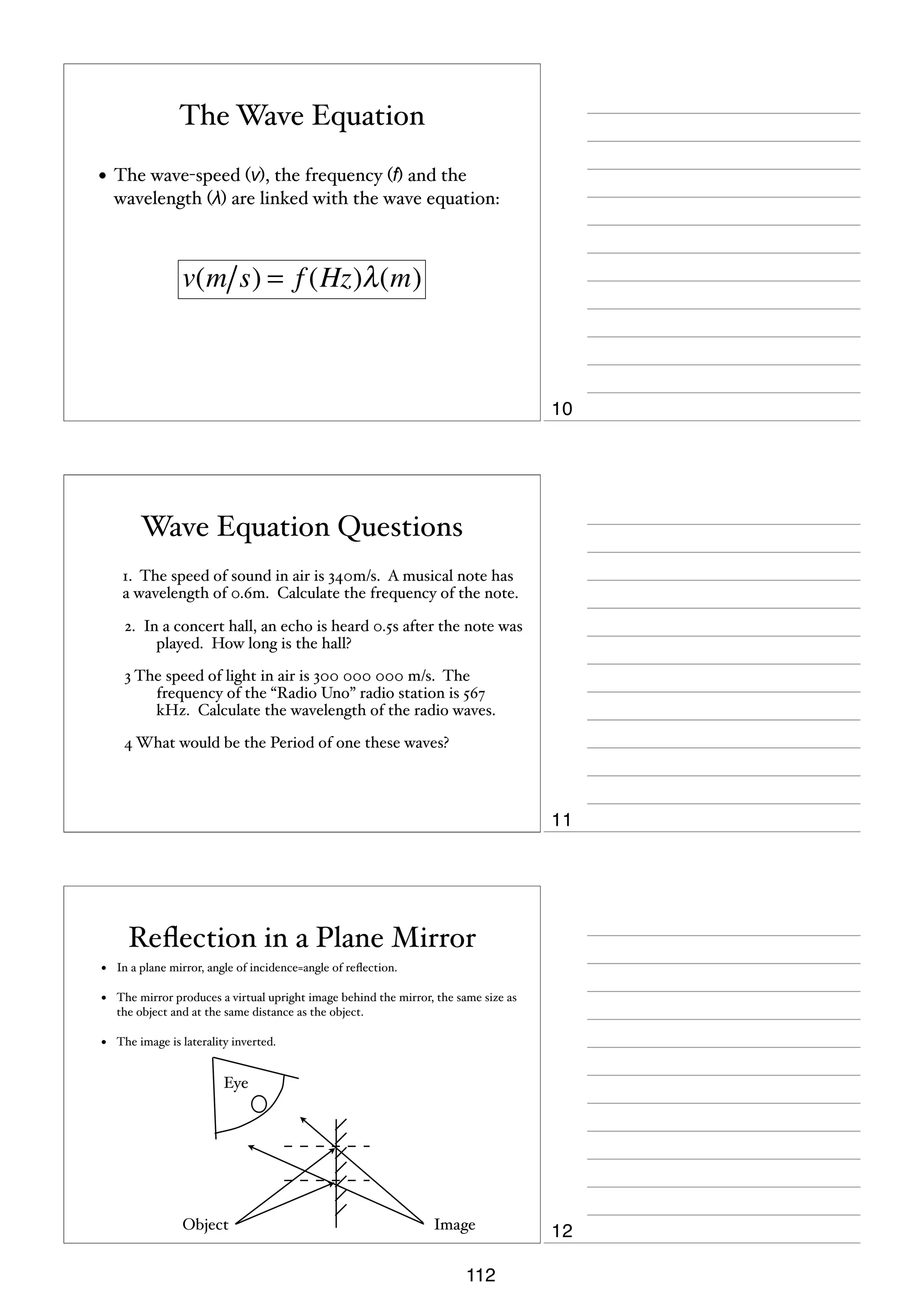 The Wave Equation
• The wave-speed (v), the frequency (f) and the
wavelength (λ) are linked with the wave equation:

v(m s) = f (Hz)λ (m)

10

Wave Equation Questions
1. The speed of sound in air is 340m/s. A musical note has
a wavelength of 0.6m. Calculate the frequency of the note.
2. In a concert hall, an echo is heard 0.5s after the note was
played. How long is the hall?
3 The speed of light in air is 300 000 000 m/s. The
frequency of the “Radio Uno” radio station is 567
kHz. Calculate the wavelength of the radio waves.
4 What would be the Period of one these waves?

11

Reﬂection in a Plane Mirror
•

In a plane mirror, angle of incidence=angle of reﬂection.

•

The mirror produces a virtual upright image behind the mirror, the same size as
the object and at the same distance as the object.

•

The image is laterality inverted.

Eye

Object

Image

112

12

 