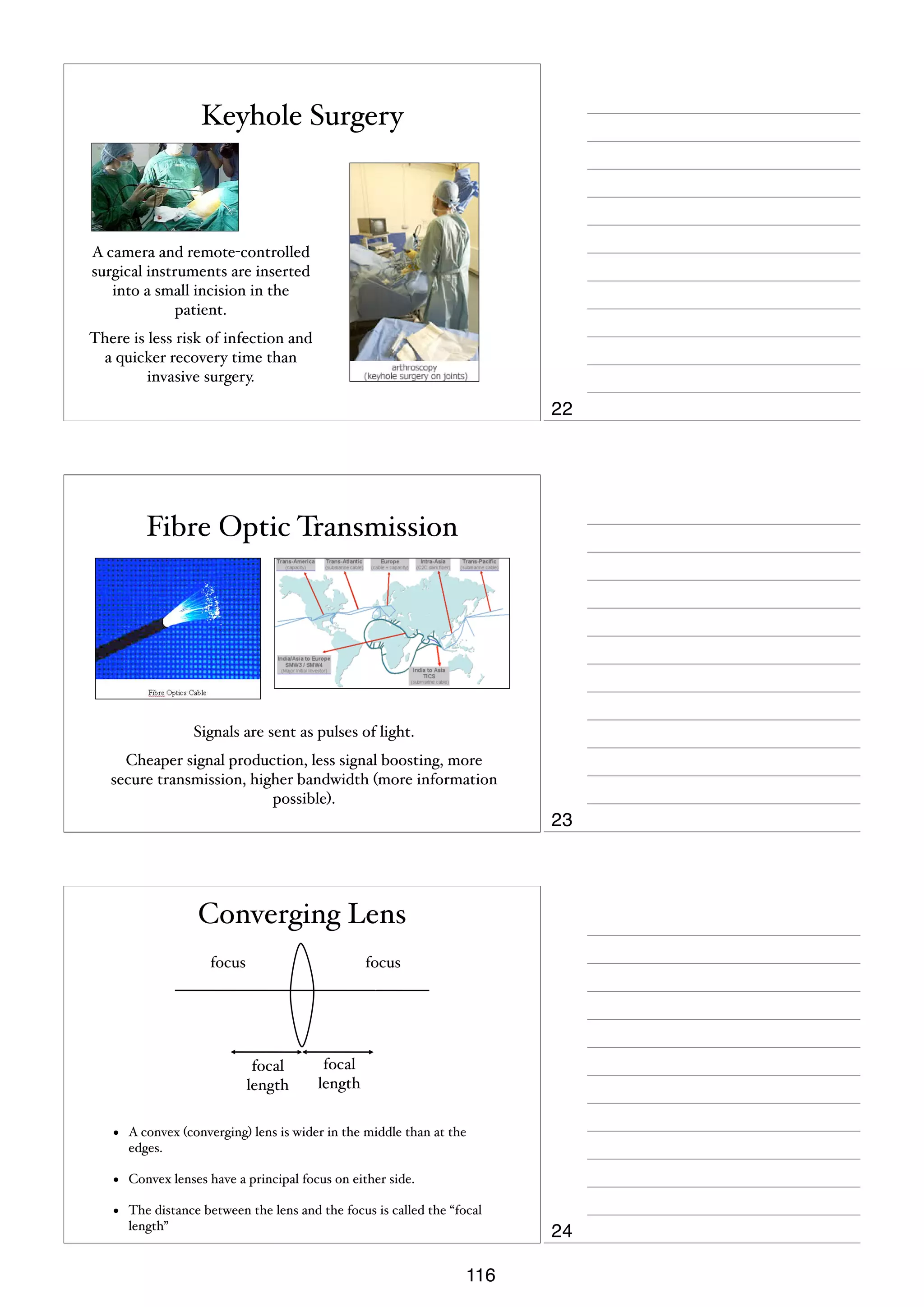 Keyhole Surgery

A camera and remote-controlled
surgical instruments are inserted
into a small incision in the
patient.
There is less risk of infection and
a quicker recovery time than
invasive surgery.

22

Fibre Optic Transmission

Signals are sent as pulses of light.
Cheaper signal production, less signal boosting, more
secure transmission, higher bandwidth (more information
possible).

23

Converging Lens
focus

focus

focal
length

focal
length

•

A convex (converging) lens is wider in the middle than at the
edges.

•

Convex lenses have a principal focus on either side.

•

The distance between the lens and the focus is called the “focal
length”

116

24

 