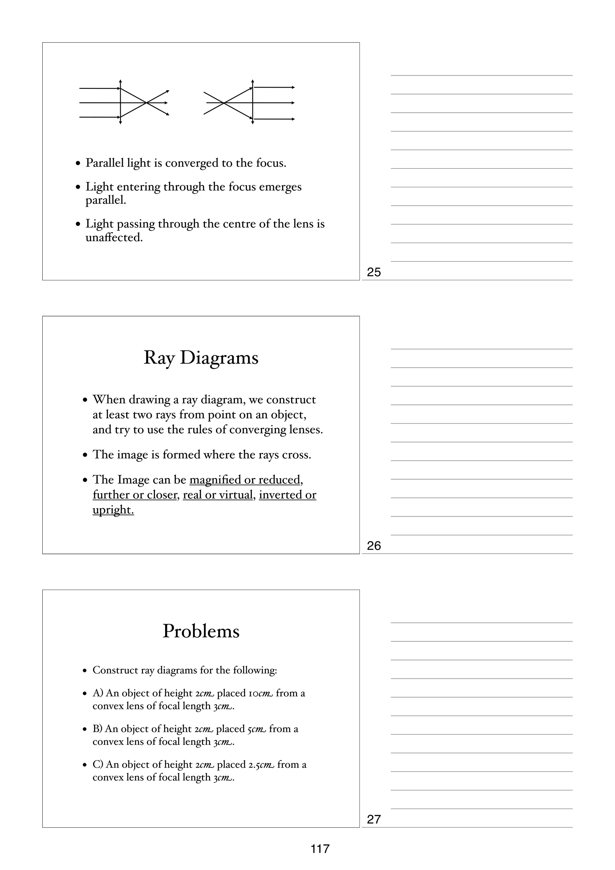 • Parallel light is converged to the focus.
• Light entering through the focus emerges
parallel.

• Light passing through the centre of the lens is
unaﬀected.

25

Ray Diagrams
• When drawing a ray diagram, we construct
at least two rays from point on an object,
and try to use the rules of converging lenses.

• The image is formed where the rays cross.
• The Image can be magniﬁed or reduced,
further or closer, real or virtual, inverted or
upright.

26

Problems
•

Construct ray diagrams for the following:

•

A) An object of height 2cm placed 10cm from a
convex lens of focal length 3cm.

•

B) An object of height 2cm placed 5cm from a
convex lens of focal length 3cm.

•

C) An object of height 2cm placed 2.5cm from a
convex lens of focal length 3cm.

27
117

 