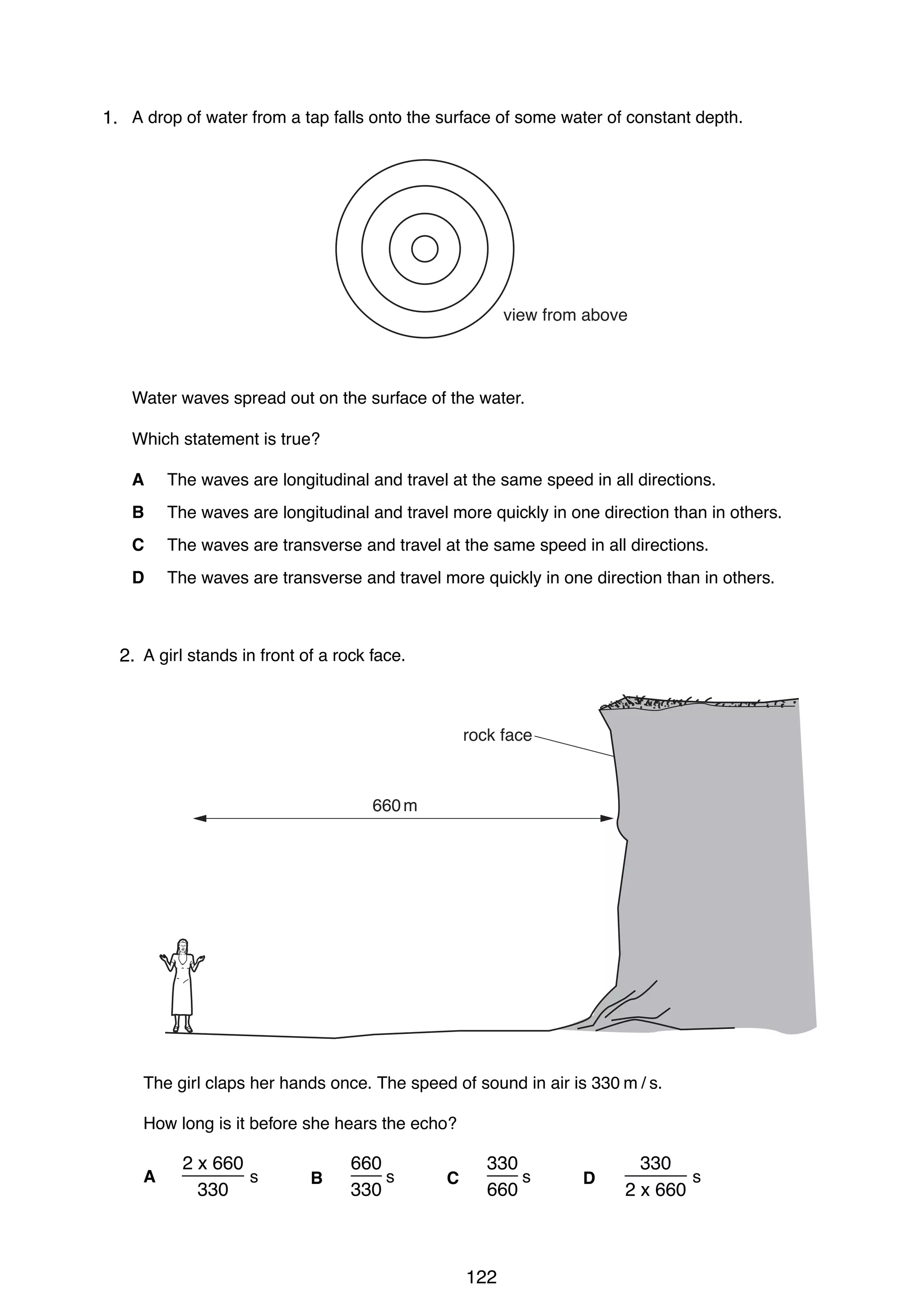 heat

heat

9

19 The diagrams show part of a water-heating system which is working by convection.
20 A drop of water from a tap falls onto the surface of some water of constant depth.
1.
Which diagram shows the most likely flow of water in the system?
A

B

hot
water
tank

hot
water
tank
view from above

boiler

heat
Water waves spread out on the surface of the water.
Which statement is true?
C
A
B
C
D

boiler

heat

D

The waves are longitudinal and travel at the same speed in all directions.
hot
hot
water are longitudinal and travel more quickly in one direction than in others.
water
The waves
tank
tank
The waves are transverse and travel at the same speed in all directions.
The waves are transverseboilertravel more quickly in one direction thanboiler
and
in others.

heat
25 A girl stands in front of a rock face.
2.

12

heat
[Turn over

0625/1/M/J/02

20 A drop of water from a tap falls onto the surface of some water of constant depth.
rock face

660 m

view from above

Water waves spread out on the surface of the water.
Which statement is true?
A

The waves are longitudinal and travel at the same speed in all directions.

B The girl claps her hands once. The speed of quickly in air is directions.
The waves are longitudinal and travel more sound in one 330 m / than in others.
C How long is it before she hears the echo? same speed in all directions.
The waves are transverse and travel at the
D

The waves are transverse and travel more quickly in one direction than in others.
2 x 660
660
330
330
______ s
___ s
___ s
______ s
A
B
C
D

330

330

660

0625/1/M/J/02

2 x 660

26 Which diagram best shows the pattern of field lines around a bar magnet?

122

[Turn over

 
