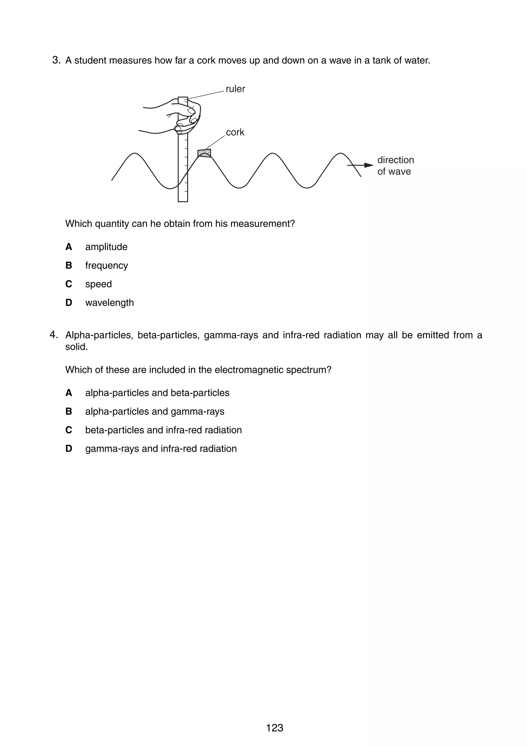 10

3.
21 A student measures how far a cork moves up and down on a wave in a tank of water.
ruler

cork
direction
of wave

Which quantity can he obtain from his measurement?
A

amplitude

B

frequency

C

speed

D

wavelength

4.
22 Alpha-particles, beta-particles, gamma-rays and infra-red radiation may all be emitted from a
solid.
Which of these are included in the electromagnetic spectrum?
A

alpha-particles and beta-particles

B

alpha-particles and gamma-rays

C

beta-particles and infra-red radiation

D

gamma-rays and infra-red radiation

0625/1/M/J/02

123

 