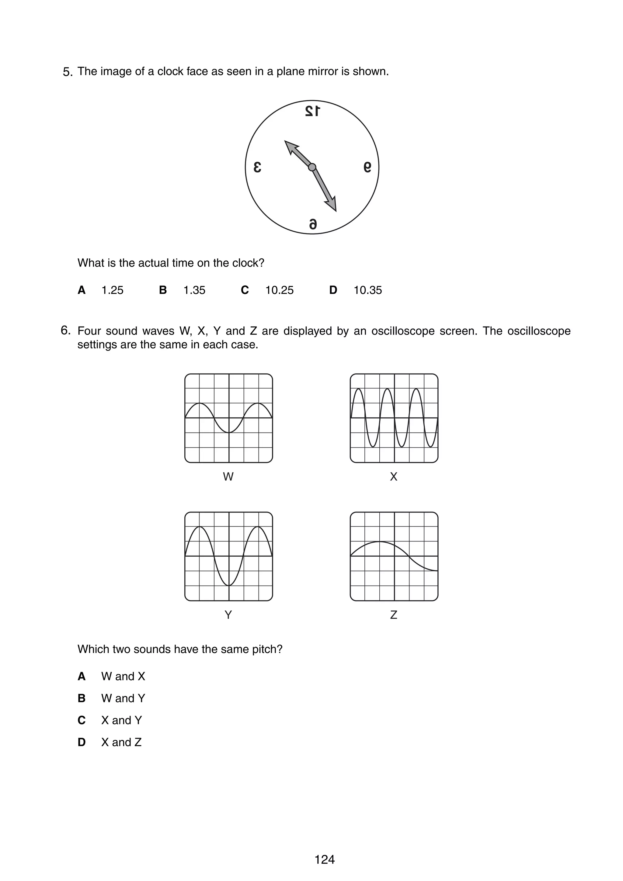 11
23 The image of a clock face as seen in a plane mirror is shown.
5.

21

3

9

6
What is the actual time on the clock?
A

1.25

B

C

1.35

10.25

D

10.35

6.
24 Four sound waves W, X, Y and Z are displayed by an oscilloscope screen. The oscilloscope
settings are the same in each case.

W

X

Y

Z

Which two sounds have the same pitch?
A

W and X

B

W and Y

C

X and Y

D

X and Z

0625/1/M/J/02

124

[Turn over

 