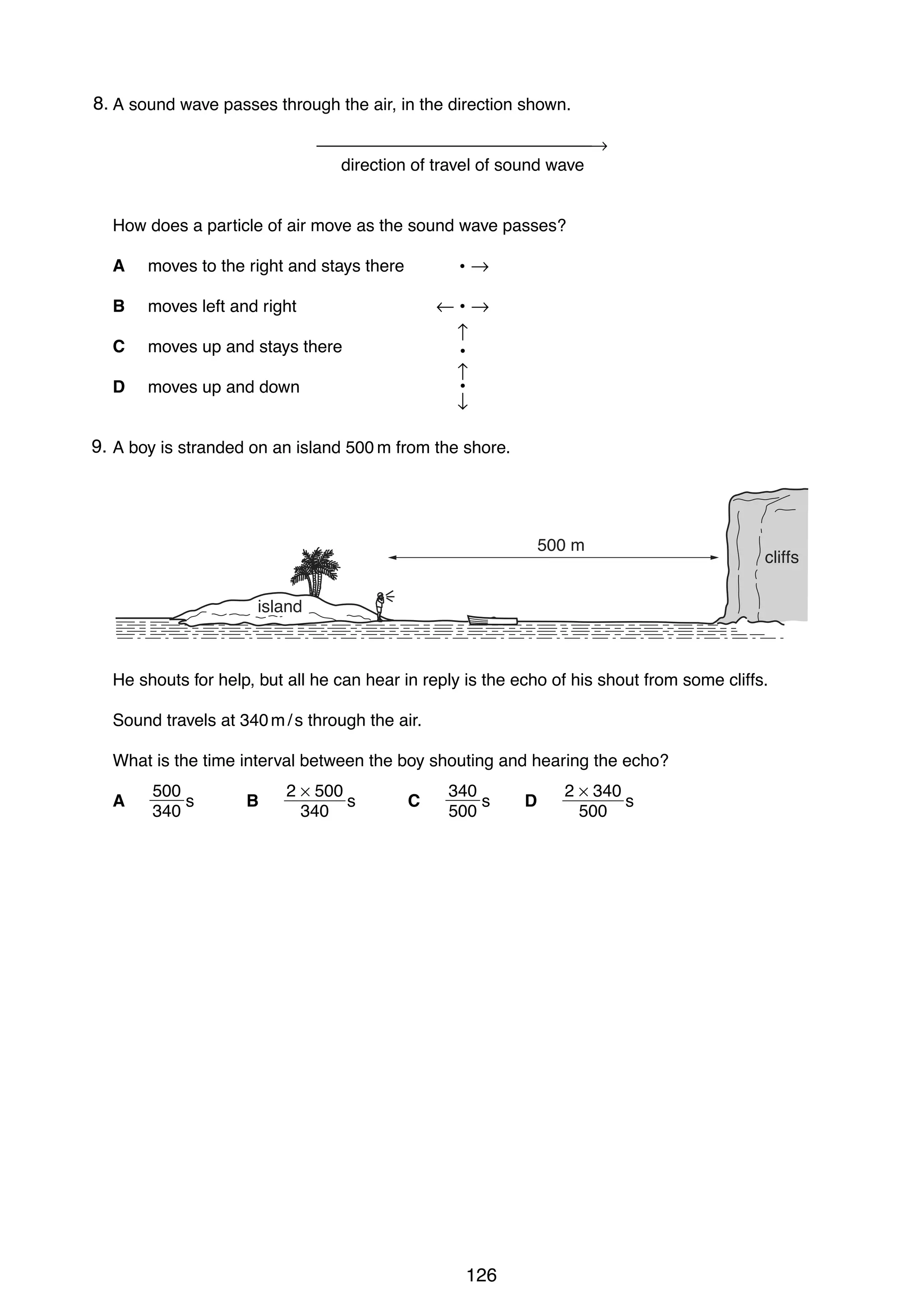 11
248. A sound wave passes through the air, in the direction shown.
→
direction of travel of sound wave

How does a particle of air move as the sound wave passes?
A
B

moves left and right

C

moves up and stays there

D

•→

moves to the right and stays there

moves up and down

←•→
↑
•
↑
•
↓

9.
25 A boy is stranded on an island 500 m from the shore.

500 m

cliffs

island

He shouts for help, but all he can hear in reply is the echo of his shout from some cliffs.
Sound travels at 340 m / s through the air.
What is the time interval between the boy shouting and hearing the echo?
A

500
s
340

B

2 × 500
s
340

C

340
s
500

0625/01/M/J/03

126

D

2 × 340
s
500

[Turn over

 