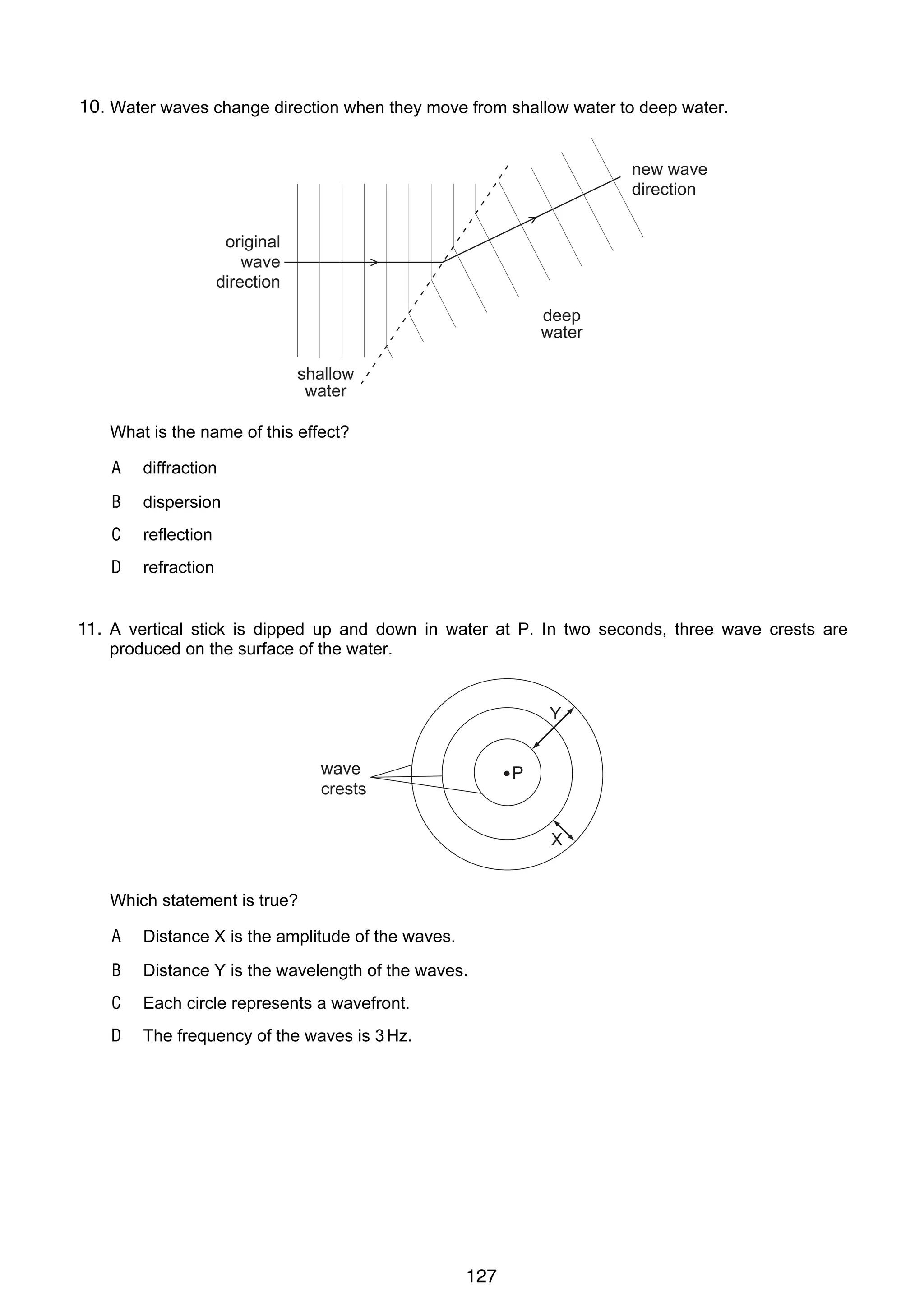 10

10.
20 Water waves change direction when they move from shallow water to deep water.
new wave
direction
original
wave
direction
deep
water
shallow
water

What is the name of this effect?
A

diffraction

B

dispersion

C

reflection

D

refraction

11.
21 A vertical stick is dipped up and down in water at P. In two seconds, three wave crests are
produced on the surface of the water.

Y
wave
crests

P

X

Which statement is true?
A

Distance X is the amplitude of the waves.

B

Distance Y is the wavelength of the waves.

C

Each circle represents a wavefront.

D

The frequency of the waves is 3 Hz.

© UCLES 2004

0625/01/M/J/04

127

 