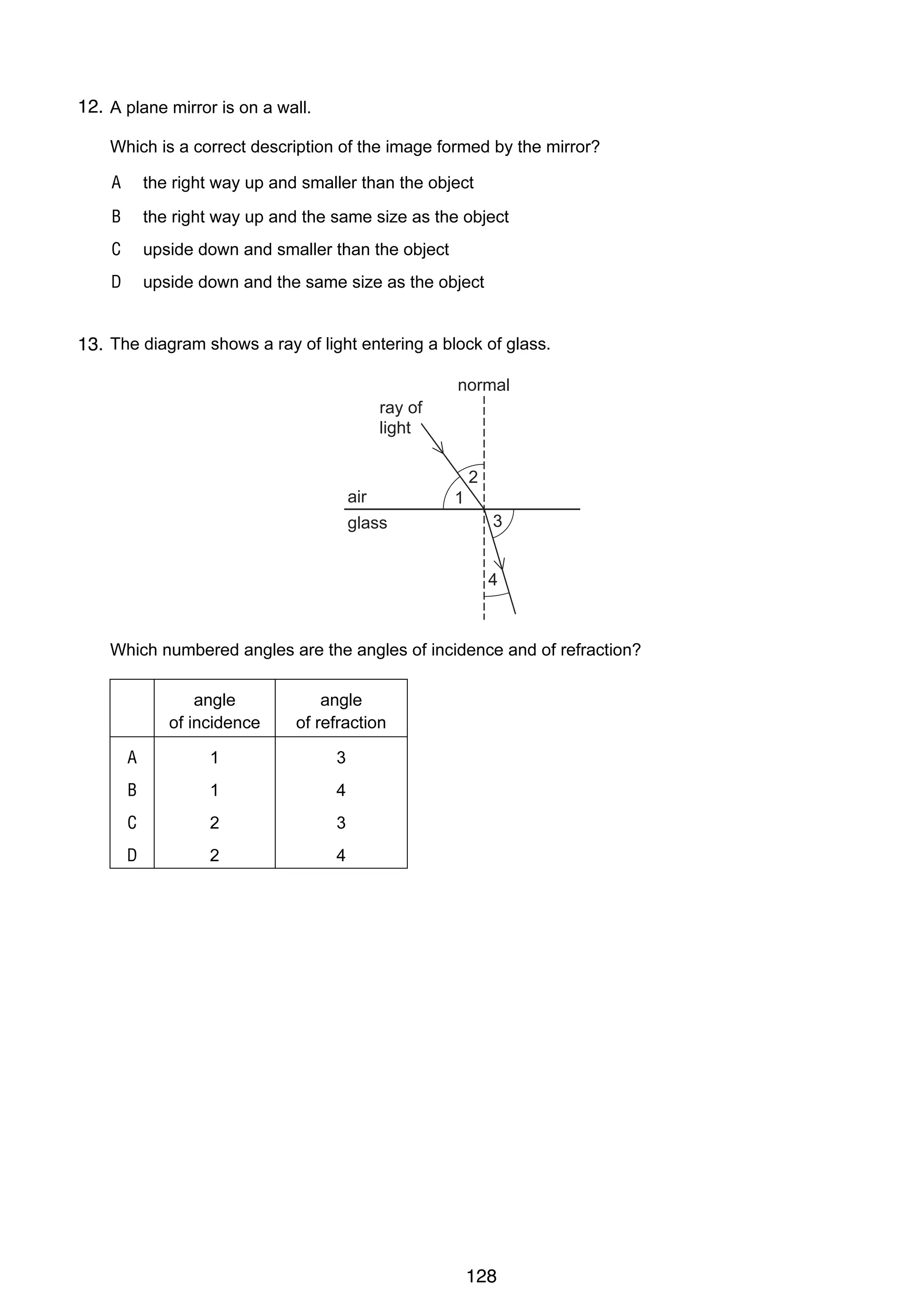 11

12.
22 A plane mirror is on a wall.
Which is a correct description of the image formed by the mirror?
A

the right way up and smaller than the object

B

the right way up and the same size as the object

C

upside down and smaller than the object

D

upside down and the same size as the object

23 The diagram shows a ray of light entering a block of glass.
13.
normal
ray of
light
2
air
glass

1
3
4

Which numbered angles are the angles of incidence and of refraction?
angle
of incidence

angle
of refraction

A

1

3

B

1

4

C

2

3

D

2

4

© UCLES 2004

0625/01/M/J/04

128

[T urn o v er

 