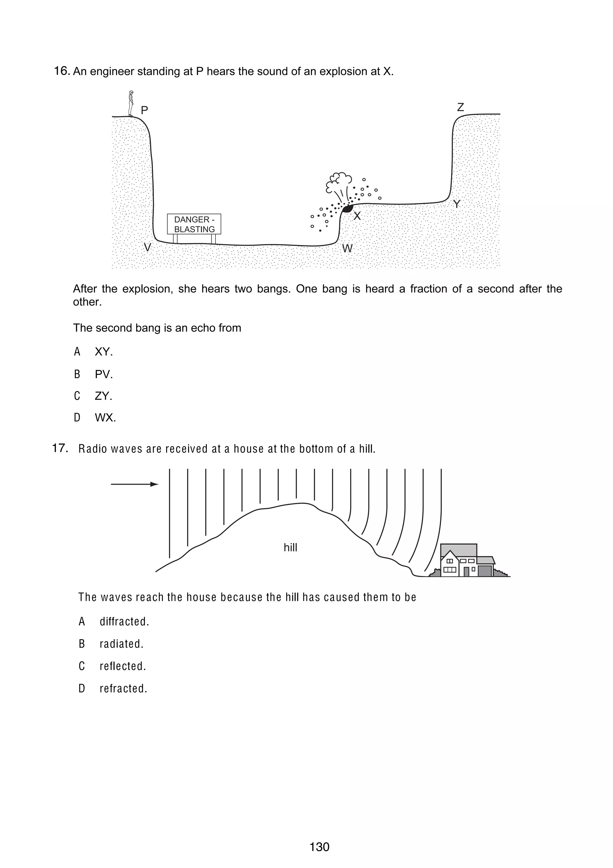 9
19 The diagram shows a block of ice placed in a warm room.
13
At which point is the temperature the lo w e st?
16.
26 An engineer standing at P hears the sound of an explosion at X.
$
!

P
clamp

ice

table

#

Z
"

Y

X

DANGER BLASTING

V

W

20 The drawing shows a wave.
After the explosion, she is the wavelength? One bang is heard a fraction of a second after the
Which labelled distance hears two bangs.
other.
The second bang is an echo from
A
A XY.
B

ZY.

D

D

PV.

C

B

WX.

C

17. R adio waves are received at a house at the bottom of a hill.
21
27 How can a permanent magnet be demagnetised?
A

cool the magnet for a long time

B

hit the magnet repeatedly with a hammer

C

leave the magnet in a coil which carries direct current

D

hill
pass a small current through the magnet

28 An electromagnet is used to separate magnetic metals from non-magnetic metals.
The waves re ach the house because the hill has caused them to be
Why is steel unsuitable as the core of the electromagnet?
A diffracted.
AB Itradiated. conductor of electricity.
is a good
BC Itreflected.permanent magnet.
forms a
CD Itrefracted. density.
has a high
D It has a high thermal capacity.

© U C L E S 2005

© UCLES 2004

0625/01/M/J/05

0625/01/M/J/04

130

[T urn o v er

[T urn o v er

 